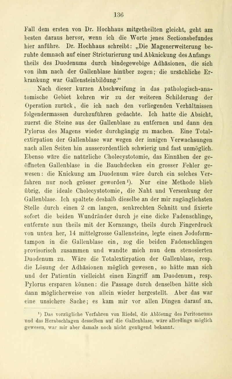 Fall dem ersten von Dr. Hochhaus mitgetheilten gleicht, geht am besten daraus hervor, wenn ich die Worte jenes Sectionsbefundes hier anführe. Dr. Hochhaus schreibt: „Die Magenerweiterung be- ruhte demnach auf einer Stricturierung und Abknickung des Anfangs theils des Duodenums durch bindegewebige Adhäsionen, die sich von ihm nach der Gallenblase hinüber zogen; die ursächliche Er- krankung war Gallensteinbildung. Nach dieser kurzen Abschweifung in das pathologisch-ana- tomische Gebiet kehren wir zu der weiteren Schilderung der Operation zurück, die ich nach den vorliegenden Verhältnissen folgendermassen durchzuführen gedachte. Ich hatte die Absicht, zuerst die Steine aus der Gallenblase zu entfernen und dann den Pylorus des Magens wieder durchgängig zu machen. Eine Total- extirpation der Gallenblase war wegen der innigen Verwachsungen nach allen Seiten hin ausserordentlich schwierig und fast unmöglich. Ebenso wäre die natürliche Cholecystotomie, das Einnähen der ge- öffneten Gallenblase in die Bauchdecken ein grosser Fehler ge- wesen: die Knickung am Duodenum wäre durch ein solches Ver- fahren nur noch grösser geworden1). Nur eine Methode blieb übrig, die ideale Cholecystotomie, die Naht und Versenkung der Gallenblase. Ich spaltete deshalb dieselbe an der mir zugänglichsten Stelle durch einen 2 cm langen, senkrechten Schnitt und fixierte sofort die beiden Wundränder durch je eine dicke Fadenschlinge, entfernte nun theils mit der Kornzange, theils durch Fingerdruck von unten her, 14 mittelgrosse Gallensteine, legte einen Jodoform- tampon in die Gallenblase ein, zog die beiden Fadenschlingen provisorisch zusammen und wandte mich nun dem stenosierten Duodenum zu. Wäre die Totalextirpation der Gallenblase, resp. die Lösung der Adhäsionen möglich gewesen, so hätte man sich und der Patientin vielleicht einen Eingriff am Duodenum, resp. Pylorus ersparen können: die Passage durch denselben hätte sich dann möglicherweise von allein wieder hergestellt. Aber das war eine unsichere Sache; es kam mir vor allen Dingen darauf an, ') Das vorzügliche Verfahren von Riedel, die Ablösung des Peritoneums und das Herabschlagen desselben auf die Gallenblase, wäre allerdings möglich gewesen, war mir aber damals noch nicht genügend bekannt.