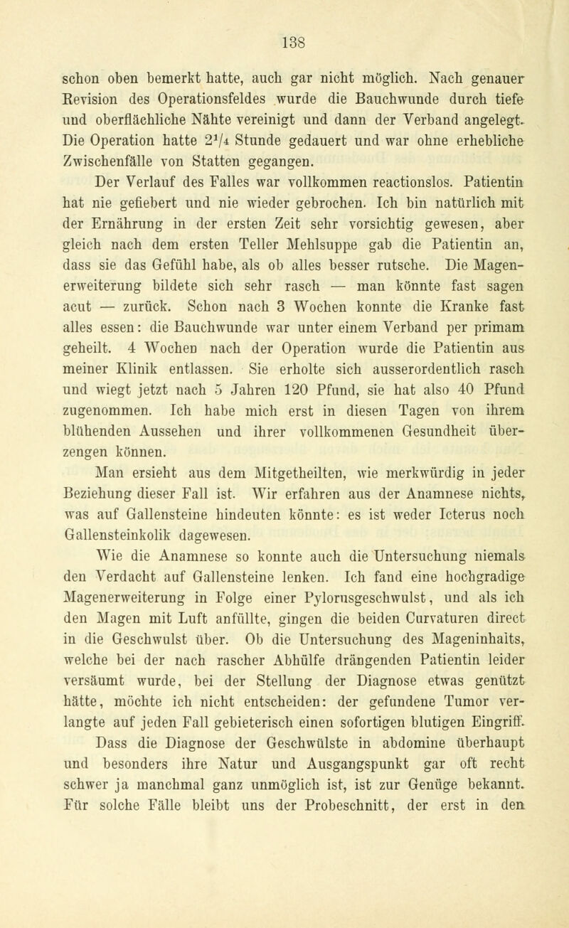 schon oben bemerkt hatte, auch gar nicht möglich. Nach genauer Revision des Operationsfeldes wurde die Bauchwunde durch tiefe und oberflächliche Nähte vereinigt und dann der Verband angelegt. Die Operation hatte 21/* Stunde gedauert und war ohne erhebliche Zwischenfälle von Statten gegangen. Der Verlauf des Falles war vollkommen reactionslos. Patientin hat nie gefiebert und nie wieder gebrochen. Ich bin natürlich mit der Ernährung in der ersten Zeit sehr vorsichtig gewesen, aber gleich nach dem ersten Teller Mehlsuppe gab die Patientin an, dass sie das Gefühl habe, als ob alles besser rutsche. Die Magen- erweiterung bildete sich sehr rasch — man könnte fast sagen acut — zurück. Schon nach 3 Wochen konnte die Kranke fast alles essen: die Bauchwunde war unter einem Verband per primam geheilt. 4 Wochen nach der Operation wurde die Patientin aus meiner Klinik entlassen. Sie erholte sich ausserordentlich rasch und wiegt jetzt nach 5 Jahren 120 Pfund, sie hat also 40 Pfund zugenommen. Ich habe mich erst in diesen Tagen von ihrem blühenden Aussehen und ihrer vollkommenen Gesundheit über- zengen können. Man ersieht aus dem Mitgetheilten, wie merkwürdig in jeder Beziehung dieser Fall ist. Wir erfahren aus der Anamnese nichts, was auf Gallensteine hindeuten könnte: es ist weder Icterus noch Gallensteinkolik dagewesen. Wie die Anamnese so konnte auch die Untersuchung niemals den Verdacht auf Gallensteine lenken. Ich fand eine hochgradige Magenerweiterung in Folge einer Pylorusgeschwulst, und als ich den Magen mit Luft anfüllte, gingen die beiden Curvaturen direct in die Geschwulst über. Ob die Untersuchung des Mageninhalts, welche bei der nach rascher Abhülfe drängenden Patientin leider versäumt wurde, bei der Stellung der Diagnose etwas genützt hätte, möchte ich nicht entscheiden: der gefundene Tumor ver- langte auf jeden Fall gebieterisch einen sofortigen blutigen Eingriff. Dass die Diagnose der Geschwülste in abdomine überhaupt und besonders ihre Natur und Ausgangspunkt gar oft recht schwer ja manchmal ganz unmöglich ist, ist zur Genüge bekannt. Für solche Fälle bleibt uns der Probeschnitt, der erst in den