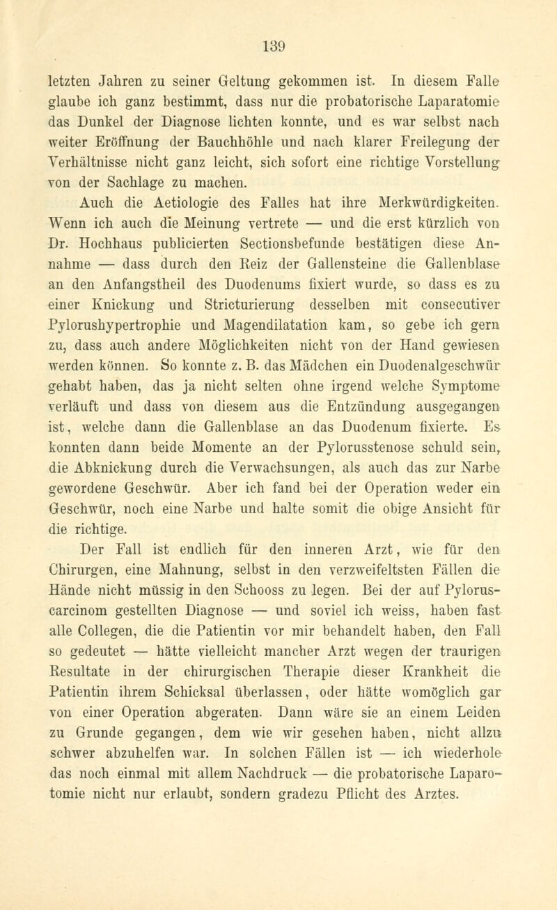 letzten Jahren zu seiner Geltung gekommen ist. In diesem Falle glaube ich ganz bestimmt, dass nur die probatorische Laparatomie das Dunkel der Diagnose lichten konnte, und es war selbst nach weiter Eröffnung der Bauchhöhle und nach klarer Freilegung der Verhältnisse nicht ganz leicht, sich sofort eine richtige Vorstellung von der Sachlage zu machen. Auch die Aetiologie des Falles hat ihre Merkwürdigkeiten. Wenn ich auch die Meinung vertrete — und die erst kürzlich von Dr. Hochhaus publicierten Sectionsbefunde bestätigen diese An- nahme — dass durch den Reiz der Gallensteine die Gallenblase an den Anfangstheil des Duodenums fixiert wurde, so dass es zu einer Knickung und Stricturierung desselben mit consecutiver Pylorushypertrophie und Magendilatation kam, so gebe ich gern zu, dass auch andere Möglichkeiten nicht von der Hand gewiesen werden können. So konnte z. B. das Mädchen ein Duodenalgeschwür gehabt haben, das ja nicht selten ohne irgend welche Symptome verläuft und dass von diesem aus die Entzündung ausgegangen ist, welche dann die Gallenblase an das Duodenum fixierte. Es- konnten dann beide Momente an der Pylorusstenose schuld sein, die Abknickung durch die Verwachsungen, als auch das zur Narbe gewordene Geschwür. Aber ich fand bei der Operation weder ein Geschwür, noch eine Narbe und halte somit die obige Ansicht für die richtige. Der Fall ist endlich für den inneren Arzt, wie für den Chirurgen, eine Mahnung, selbst in den verzweifeltsten Fällen die Hände nicht müssig in den Schooss zu legen. Bei der auf Pylorus- carcinom gestellten Diagnose — und soviel ich weiss, haben fast alle Collegen, die die Patientin vor mir behandelt haben, den Fall so gedeutet — hätte vielleicht mancher Arzt wegen der traurigen Resultate in der chirurgischen Therapie dieser Krankheit die Patientin ihrem Schicksal überlassen, oder hätte womöglich gar von einer Operation abgeraten. Dann wäre sie an einem Leiden zu Grunde gegangen, dem wie wir gesehen haben, nicht allzu schwer abzuhelfen war. In solchen Fällen ist — ich wiederhole das noch einmal mit allem Nachdruck — die probatorische Laparo- tomie nicht nur erlaubt, sondern gradezu Pflicht des Arztes.