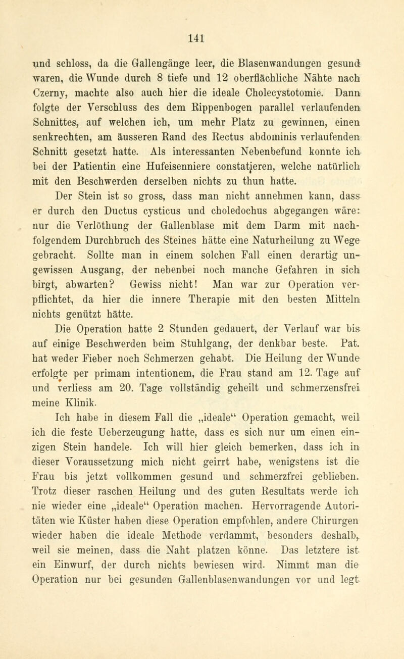 und schloss, da die Gallengänge leer, die Blasenwandungen gesund waren, die Wunde durch 8 tiefe und 12 oberflächliche Nähte nach Czerny, machte also auch hier die ideale Cholecystotomie. Dann folgte der Verschluss des dem Rippenbogen parallel verlaufenden Schnittes, auf welchen ich, um mehr Platz zu gewinnen, einen senkrechten, am äusseren Rand des Rectus abdoininis verlaufenden Schnitt gesetzt hatte. Als interessanten Nebenbefund konnte ich bei der Patientin eine Hufeisenniere constatieren, welche natürlich mit den Beschwerden derselben nichts zu thun hatte. Der Stein ist so gross, dass man nicht annehmen kann, dass er durch den Ductus cysticus und choledochus abgegangen wäre: nur die Verlöthung der Gallenblase mit dem Darm mit nach- folgendem Durchbruch des Steines hätte eine Naturheilung zu Wege gebracht. Sollte man in einem solchen Fall einen derartig un- gewissen Ausgang, der nebenbei noch manche Gefahren in sich birgt, abwarten? Gewiss nicht! Man war zur Operation ver- pflichtet, da hier die innere Therapie mit den besten Mitteln nichts genützt hätte. Die Operation hatte 2 Stunden gedauert, der Verlauf war bis- auf einige Beschwerden beim Stuhlgang, der denkbar beste. Pat. hat weder Fieber noch Schmerzen gehabt. Die Heilung der Wunde erfolgte per primam intentionem, die Frau stand am 12. Tage auf und verliess am 20. Tage vollständig geheilt und schmerzensfrei meine Klinik. Ich habe in diesem Fall die „ideale Operation gemacht, weil ich die feste Ueberzeugung hatte, dass es sich nur um einen ein- zigen Stein handele. Ich will hier gleich bemerken, dass ich in dieser Voraussetzung mich nicht geirrt habe, wenigstens ist die Frau bis jetzt vollkommen gesund und schmerzfrei geblieben. Trotz dieser raschen Heilung und des guten Resultats werde ich nie wieder eine „ideale Operation machen. Hervorragende Autori- täten wie Küster haben diese Operation empfohlen, andere Chirurgen wieder haben die ideale Methode verdammt, besonders deshalb, weil sie meinen, dass die Naht platzen könne. Das letztere ist ein Einwurf, der durch nichts bewiesen wird. Nimmt man die Operation nur bei gesunden Gallenblasenwandungen vor und legt