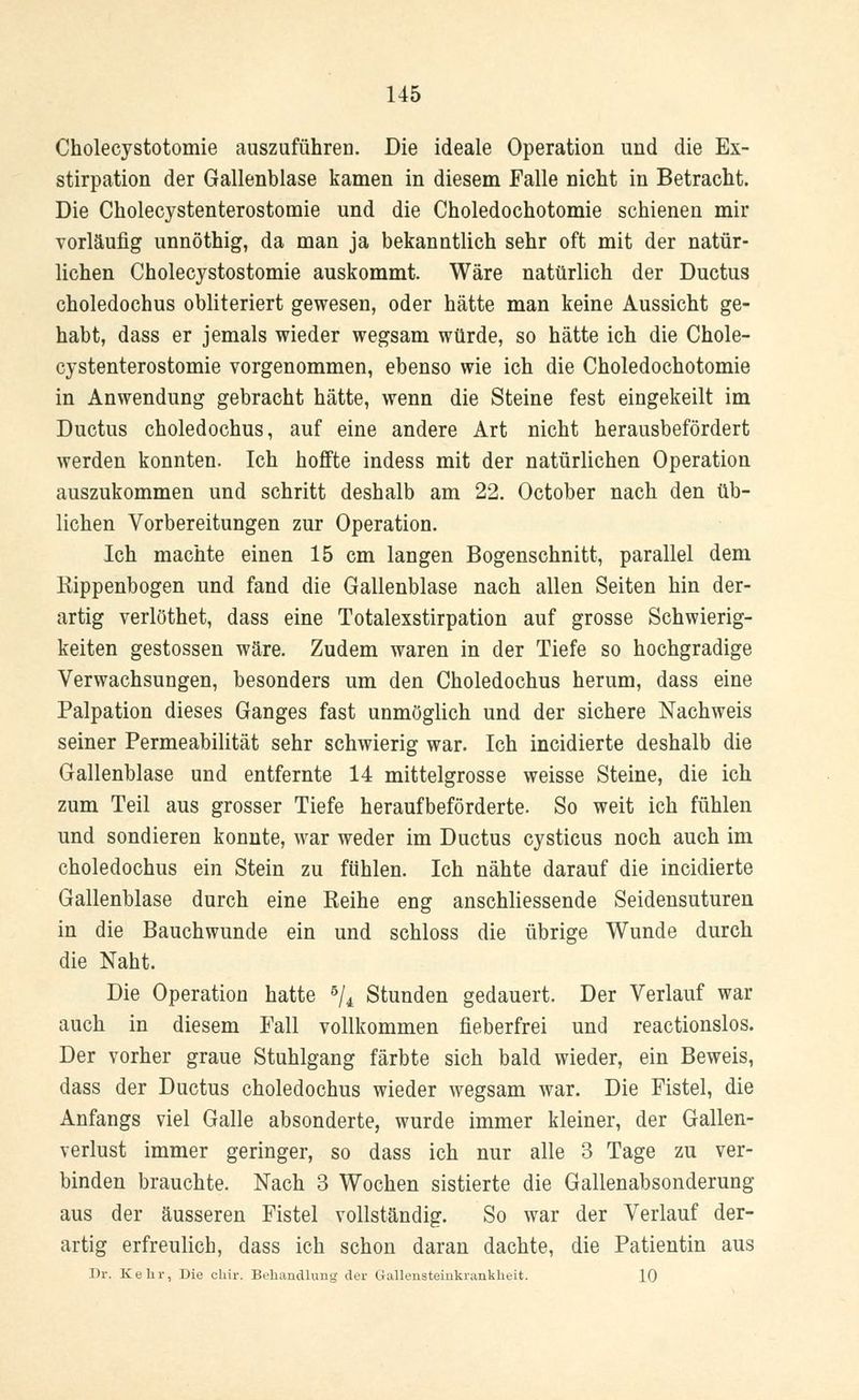 Cholecystotomie auszuführen. Die ideale Operation und die Ex- stirpation der Gallenblase kamen in diesem Falle nicht in Betracht. Die Cholecystenterostomie und die Choledochotomie schienen mir vorläufig unnöthig, da man ja bekanntlich sehr oft mit der natür- lichen Cholecystostomie auskommt. Wäre natürlich der Ductus choledochus obliteriert gewesen, oder hätte man keine Aussicht ge- habt, dass er jemals wieder wegsam würde, so hätte ich die Chole- cystenterostomie vorgenommen, ebenso wie ich die Choledochotomie in Anwendung gebracht hätte, wenn die Steine fest eingekeilt im Ductus choledochus, auf eine andere Art nicht herausbefördert werden konnten. Ich hoffte indess mit der natürlichen Operation auszukommen und schritt deshalb am 22. October nach den üb- lichen Vorbereitungen zur Operation. Ich machte einen 15 cm langen Bogenschnitt, parallel dem Rippenbogen und fand die Gallenblase nach allen Seiten hin der- artig verlöthet, dass eine Totalexstirpation auf grosse Schwierig- keiten gestossen wäre. Zudem waren in der Tiefe so hochgradige Verwachsungen, besonders um den Choledochus herum, dass eine Palpation dieses Ganges fast unmöglich und der sichere Nachweis seiner Permeabilität sehr schwierig war. Ich incidierte deshalb die Gallenblase und entfernte 14 mittelgrosse weisse Steine, die ich zum Teil aus grosser Tiefe heraufbeförderte. So weit ich fühlen und sondieren konnte, war weder im Ductus cysticus noch auch im choledochus ein Stein zu fühlen. Ich nähte darauf die incidierte Gallenblase durch eine Reihe eng anschliessende Seidensuturen in die Bauchwunde ein und schloss die übrige Wunde durch die Naht. Die Operation hatte 5/4 Stunden gedauert. Der Verlauf war auch in diesem Fall vollkommen fieberfrei und reactionslos. Der vorher graue Stuhlgang färbte sich bald wieder, ein Beweis, dass der Ductus choledochus wieder wegsam war. Die Fistel, die Anfangs viel Galle absonderte, wurde immer kleiner, der Gallen- verlust immer geringer, so dass ich nur alle 3 Tage zu ver- binden brauchte. Nach 3 Wochen sistierte die Gallenabsonderung aus der äusseren Fistel vollständig. So war der Verlauf der- artig erfreulich, dass ich schon daran dachte, die Patientin aus Dr. Kehr, Die chir. Behandlung der Gallensteiukrankheit. 10