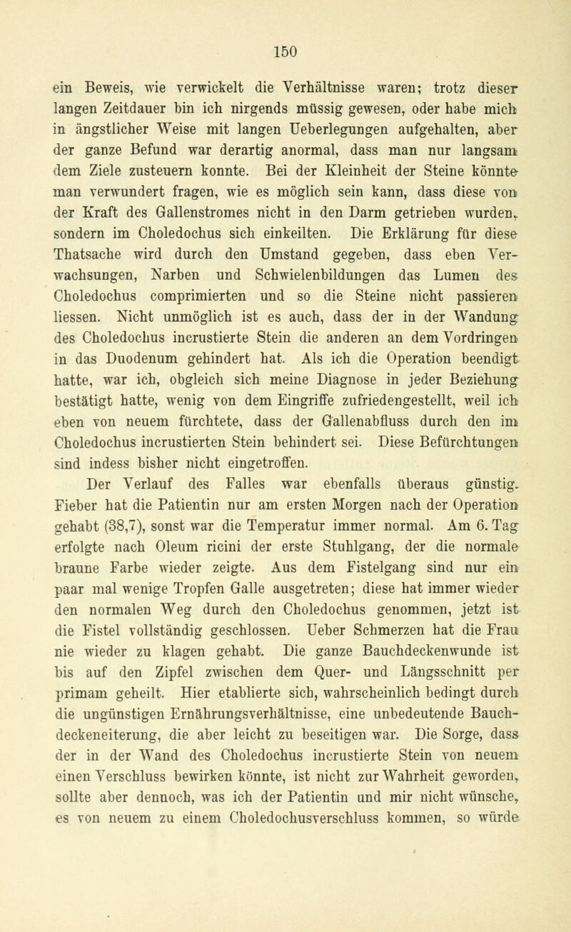 ein Beweis, wie verwickelt die Verhältnisse waren; trotz dieser langen Zeitdauer bin ich nirgends müssig gewesen, oder habe mich in ängstlicher Weise mit langen Ueberlegungen aufgehalten, aber der ganze Befund war derartig anormal, dass man nur langsam dem Ziele zusteuern konnte. Bei der Kleinheit der Steine könnte- man verwundert fragen, wie es möglich sein kann, dass diese von der Kraft des Gallenstromes nicht in den Darm getrieben wurden,, sondern im Choledochus sich einkeilten. Die Erklärung für diese Thatsache wird durch den Umstand gegeben, dass eben Ver- wachsungen, Narben und Schwielenbildungen das Lumen des Choledochus comprimierten und so die Steine nicht passieren Hessen. Nicht unmöglich ist es auch, dass der in der Wandung des Choledochus incrustierte Stein die anderen an dem Vordringen in das Duodenum gehindert hat. Als ich die Operation beendigt hatte, war ich, obgleich sich meine Diagnose in jeder Beziehung bestätigt hatte, wenig von dem Eingriffe zufriedengestellt, weil ich eben von neuem fürchtete, dass der Gallenabfluss durch den im Choledochus incrustierten Stein behindert sei. Diese Befürchtungen sind indess bisher nicht eingetroffen. Der Verlauf des Falles war ebenfalls überaus günstig. Fieber hat die Patientin nur am ersten Morgen nach der Operation gehabt (38,7), sonst war die Temperatur immer normal. Am 6. Tag erfolgte nach Oleum ricini der erste Stuhlgang, der die normale braune Farbe wieder zeigte. Aus dem Fistelgang sind nur ein paar mal wenige Tropfen Galle ausgetreten; diese hat immer wieder den normalen Weg durch den Choledochus genommen, jetzt ist die Fistel vollständig geschlossen. Ueber Schmerzen hat die Frau nie wieder zu klagen gehabt. Die ganze Bauchdeckenwunde ist bis auf den Zipfel zwischen dem Quer- und Längsschnitt per primam geheilt. Hier etablierte sich, wahrscheinlich bedingt durch die ungünstigen Ernährungsverhältnisse, eine unbedeutende Bauch- deckeneiterung, die aber leicht zu beseitigen war. Die Sorge, dass der in der Wand des Choledochus incrustierte Stein von neuem einen Verschluss bewirken könnte, ist nicht zur Wahrheit geworden, sollte aber dennoch, was ich der Patientin und mir nicht wünsche, es von neuem zu einem Choledochusverschluss kommen, so würde