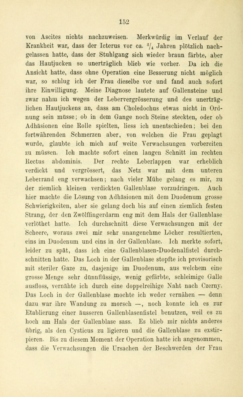 von Ascites nichts nachzuweisen. Merkwürdig im Verlauf der Krankheit war, dass der Icterus vor ca. 3/4 Jahren plötzlich nach- gelassen hatte, dass der Stuhlgang sich wieder braun färbte, aber das Hautjucken so unerträglich blieb wie vorher. Da ich die Ansicht hatte, dass ohne Operation eine Besserung nicht möglich war, so schlug ich der Frau dieselbe vor und fand auch sofort ihre Einwilligung. Meine Diagnose lautete auf Gallensteine und zwar nahm ich wegen der Lebervergrösserung und des unerträg- lichen Hautjuckens an, dass am Choledochus etwas nicht in Ord- nung sein müsse; ob in dem Gange noch Steine steckten, oder ob Adhäsionen eine Rolle spielten, Hess ich unentschieden; bei den fortwährenden Schmerzen aber, von welchen die Frau geplagt wurde, glaubte ich mich auf weite Verwachsungen vorbereiten zu müssen. Ich machte sofort einen langen Schnitt im rechten Kectus abdominis. Der rechte Leberlappen war erheblich verdickt und vergrössert, das Netz war mit dem unteren Leberrand eng verwachsen; nach vieler Mühe gelang es mir, zu der ziemlich kleinen verdickten Gallenblase vorzudringen. Auch hier machte die Lösung von Adhäsionen mit dem Duodenum grosse Schwierigkeiten, aber sie gelang doch bis auf einen ziemlich festen Strang, der den Zwölffingerdarm eng mit dem Hals der Gallenblase verlöthet hatte. Ich durchschnitt diese Verwachsungen mit der Scheere, woraus zwei mir sehr unangenehme Löcher resultierten, eins im Duodenum und eins in der Gallenblase. Ich merkte sofort, leider zu spät, dass ich eine Gallenblasen-Duodenalfistel durch- schnitten hatte. Das Loch in der Gallenblase stopfte ich provisorisch mit steriler Gaze zu, dasjenige im Duodenum, aus welchem eine grosse Menge sehr dünnflüssige, wenig gefärbte, schleimige Galle ausfloss, vernähte ich durch eine doppelreihige Naht nach Czern}T. Das Loch in der Gallenblase mochte ich weder vernähen — denn dazu war ihre Wandung zu morsch —, noch konnte ich es zur Etablierung einer äusseren Gallenblasenfistel benutzen, weil es zu hoch am Hals der Gallenblase sass. Es blieb mir nichts anderes übrig, als den Cysticus zu ligieren und die Gallenblase zu exstir- pieren. Bis zu diesem Moment der Operation hatte ich angenommen, dass die Verwachsungen die Ursachen der Beschwerden der Frau