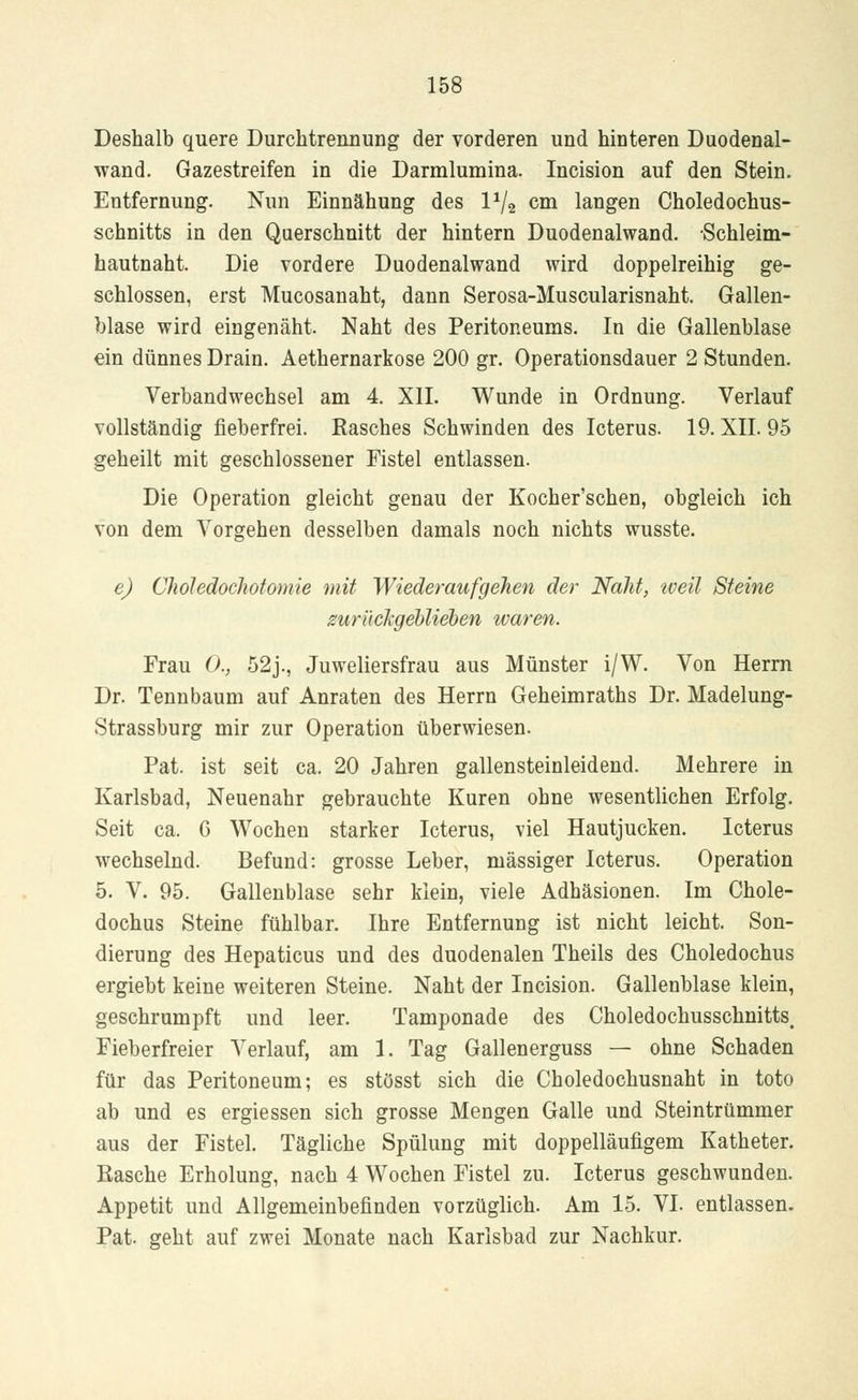 Deshalb quere Durchtrennung der vorderen und hinteren Duodenal- wand. Gazestreifen in die Darmlumina. Incision auf den Stein. Entfernung. Nun Einnähung des l1^ cm langen Choledochus- schnitts in den Querschnitt der hintern Duodenalwand. -Schleim- hautnah t. Die vordere Duodenalwand wird doppelreihig ge- schlossen, erst Mucosanaht, dann Serosa-Muscularisnaht. Gallen- blase wird eingenäht. Naht des Peritoneums. In die Gallenblase ein dünnes Drain. Aethernarkose 200 gr. Operationsdauer 2 Stunden. Verbandwechsel am 4. XII. Wunde in Ordnung. Verlauf vollständig fieberfrei. Rasches Schwinden des Icterus. 19. XII. 95 geheilt mit geschlossener Fistel entlassen. Die Operation gleicht genau der Kocher'schen, obgleich ich von dem Vorgehen desselben damals noch nichts wusste. e) Chöledochotomie mit Wiederaufgehen der Naht, weil Steine zurückgeblieben waren. Frau 0., 52j., Juweliersfrau aus Münster i/W. Von Herrn Dr. Tennbaum auf Anraten des Herrn Geheimraths Dr. Madelung- Strassburg mir zur Operation überwiesen. Pat. ist seit ca. 20 Jahren gallensteinleidend. Mehrere in Karlsbad, Neuenahr gebrauchte Kuren ohne wesentlichen Erfolg. Seit ca. 6 Wochen starker Icterus, viel Hautjucken. Icterus wechselnd. Befund: grosse Leber, massiger Icterus. Operation 5. V. 95. Gallenblase sehr klein, viele Adhäsionen. Im Chole- dochus Steine fühlbar. Ihre Entfernung ist nicht leicht. Son- dierung des Hepaticus und des duodenalen Theils des Choledochus ergiebt keine weiteren Steine. Naht der Incision. Gallenblase klein, geschrumpft und leer. Tamponade des Choledochusschnitts, Fieberfreier Verlauf, am 1. Tag Gallenerguss — ohne Schaden für das Peritoneum; es stösst sich die Choledochusnaht in toto ab und es ergiessen sich grosse Mengen Galle und Steintrümmer aus der Fistel. Tägliche Spülung mit doppelläufigem Katheter. Rasche Erholung, nach 4 Wochen Fistel zu. Icterus geschwunden. Appetit und Allgemeinbefinden vorzüglich. Am 15. VI. entlassen. Pat. geht auf zwei Monate nach Karlsbad zur Nachkur.