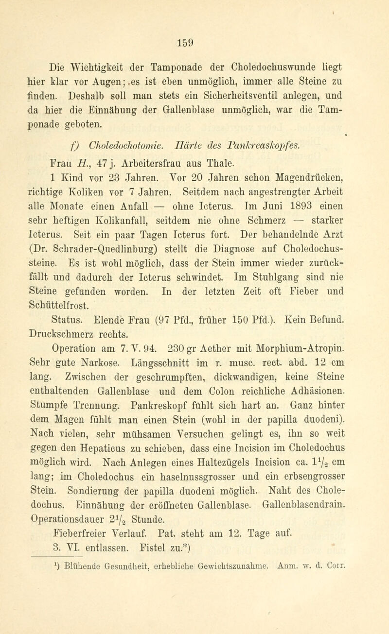 Die Wichtigkeit der Tamponade der Choledochuswunde liegt hier klar vor Augen;,es ist eben unmöglich, immer alle Steine zu finden. Deshalb soll man stets ein Sicherheitsventil anlegen, und da hier die Einnähung der Gallenblase unmöglich, war die Tam- ponade geboten. f) Choledochotomie. Härte des Panlireasliopfes. Frau B., 47 j. Arbeitersfrau aus Thale. 1 Kind vor 23 Jahren. Vor 20 Jahren schon Magendrücken, richtige Koliken vor 7 Jahren. Seitdem nach angestrengter Arbeit alle Monate einen Anfall — ohne Icterus. Im Juni 1893 einen sehr heftigen Kolikanfall, seitdem nie ohne Schmerz — starker Icterus. Seit ein paar Tagen Icterus fort. Der behandelnde Arzt (Dr. Schrader-Quedlinburg) stellt die Diagnose auf Choledochus- steine. Es ist wohl möglich, dass der Stein immer wieder zurück- fällt und dadurch der Icterus schwindet. Im Stuhlgang sind nie Steine gefunden worden. In der letzten Zeit oft Fieber und Schüttelfrost. Status. Elende Frau (97 Pfd., früher 150 Pfd.). Kein Befund. Druckschmerz rechts. Operation am 7. V. 94. 230 gr Aether mit Morphium-Atropin. Sehr gute Narkose. Längsschnitt im r. musc. rect. abd. 12 cm lang. Zwischen der geschrumpften, dickwandigen, keine Steine enthaltenden Gallenblase und dem Colon reichliche Adhäsionen. Stumpfe Trennung. Pankreskopf fühlt sich hart an. Ganz hinter dem Magen fühlt man einen Stein (wohl in der papilla duodeni). Nach vielen, sehr mühsamen Versuchen gelingt es, ihn so weit gegen den Hepaticus zu schieben, dass eine Incision im Choledochus möglich wird. Nach Anlegen eines Haltezügels Incision ca. P/a cm lang; im Choledochus ein haselnussgrosser und ein erbsengrosser Stein. Sondierung der papilla duodeni möglich. Naht des Chole- dochus. Einnähung der eröffneten Gallenblase. Gallenblasendrain. Operationsdauer 2J/2 Stunde. Fieberfreier Verlauf. Pat. steht am 12. Tage auf. 3. VI. entlassen. Fistel zu.*) *) Blühende Gesundheit, erhebliche Gewichtszunahme. Anm. w. d. Corr.