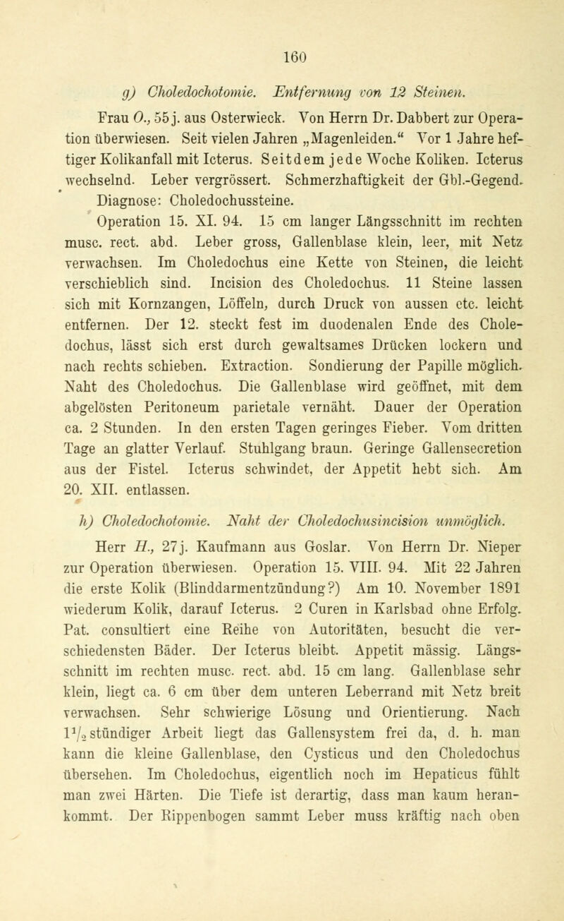 g) Choledochotomie. Entfernung von 12 Steinen. Frau 0., 55 j. aus Osterwieck. Von Herrn Dr. Dabbert zur Opera- tion überwiesen. Seit vielen Jahren „Magenleiden. Vor 1 Jahre hef- tiger Kolikanfall mit Icterus. Seitdem jede Woche Koliken. Icterus wechselnd. Leber vergrössert. Schmerzhaftigkeit der Gbl.-Gegend. Diagnose: Choledochussteine. Operation 15. XI. 94. 15 cm langer Längsschnitt im rechten musc. rect. abd. Leber gross, Gallenblase klein, leer, mit Netz verwachsen. Im Choledochus eine Kette von Steinen, die leicht verschieblich sind. Incision des Choledochus. 11 Steine lassen sich mit Kornzangen, Löffeln, durch Druck von aussen etc. leicht entfernen. Der 12. steckt fest im duodenalen Ende des Chole- dochus, lässt sich erst durch gewaltsames Drücken lockern und nach rechts schieben. Extraction. Sondierung der Papille möglich. Naht des Choledochus. Die Gallenblase wird geöffnet, mit dem abgelösten Peritoneum parietale vernäht. Dauer der Operation ca. 2 Stunden. In den ersten Tagen geringes Fieber. Vom dritten Tage an glatter Verlauf. Stuhlgang braun. Geringe Gallensecretion aus der Fistel. Icterus schwindet, der Appetit hebt sich. Am 20. XII. entlassen. h) Choledochotomie. Naht der Choledochusincision unmöglich. Herr H., 27j. Kaufmann aus Goslar. Von Herrn Dr. Nieper zur Operation überwiesen. Operation 15. VIII. 94. Mit 22 Jahren die erste Kolik (Blinddarmentzündung?) Am 10. November 1891 wiederum Kolik, darauf Icterus. 2 Curen in Karlsbad ohne Erfolg. Pat. consultiert eine Reihe von Autoritäten, besucht die ver- schiedensten Bäder. Der Icterus bleibt. Appetit massig. Längs- schnitt im rechten musc. rect, abd. 15 cm lang. Gallenblase sehr klein, liegt ca. 6 cm über dem unteren Leberrand mit Netz breit verwachsen. Sehr schwierige Lösung und Orientierung. Nach 1 */-2 stündiger Arbeit liegt das Gallensystem frei da, d. h. man kann die kleine Gallenblase, den Cysticus und den Choledochus übersehen. Im Choledochus, eigentlich noch im Hepaticus fühlt man zwei Härten. Die Tiefe ist derartig, dass man kaum heran- kommt. Der Rippenbogen sammt Leber muss kräftig nach oben