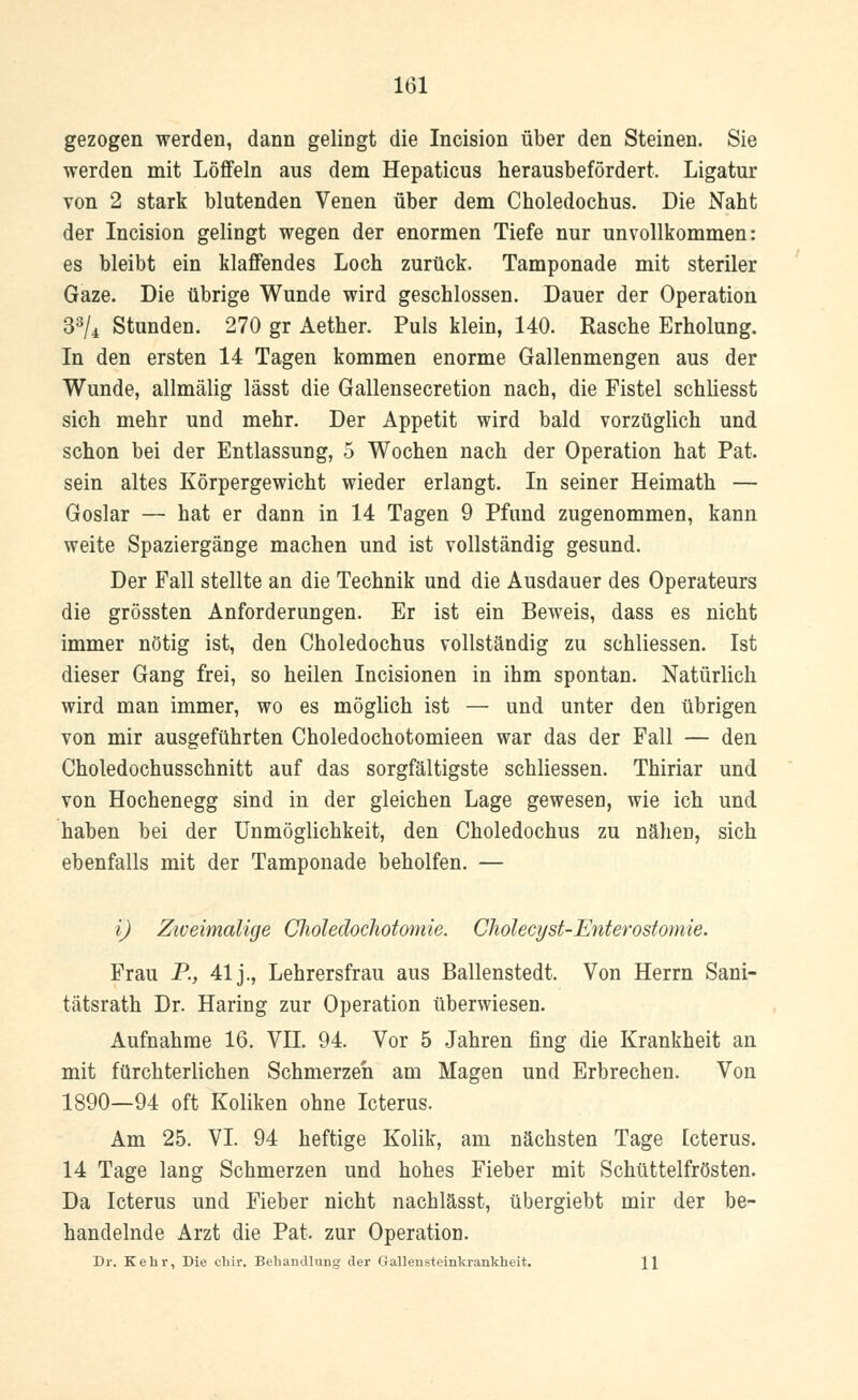 gezogen werden, dann gelingt die Incision über den Steinen. Sie werden mit Löffeln aus dem Hepaticus herausbefördert. Ligatur von 2 stark blutenden Venen über dem Choledochus. Die Naht der Incision gelingt wegen der enormen Tiefe nur unvollkommen: es bleibt ein klaffendes Loch zurück. Tamponade mit steriler Gaze. Die übrige Wunde wird geschlossen. Dauer der Operation 33/4 Stunden. 270 gr Aether. Puls klein, 140. Rasche Erholung. In den ersten 14 Tagen kommen enorme Gallenmengen aus der Wunde, allmälig lässt die Gallensecretion nach, die Fistel schliesst sich mehr und mehr. Der Appetit wird bald vorzüglich und schon bei der Entlassung, 5 Wochen nach der Operation hat Pat. sein altes Körpergewicht wieder erlangt. In seiner Heimath — Goslar — hat er dann in 14 Tagen 9 Pfund zugenommen, kann weite Spaziergänge machen und ist vollständig gesund. Der Fall stellte an die Technik und die Ausdauer des Operateurs die grössten Anforderungen. Er ist ein Beweis, dass es nicht immer nötig ist, den Choledochus vollständig zu schliessen. Ist dieser Gang frei, so heilen Incisionen in ihm spontan. Natürlich wird man immer, wo es möglich ist — und unter den übrigen von mir ausgeführten Choledochotomieen war das der Fall — den Choledochusschnitt auf das sorgfältigste schliessen. Thiriar und von Hochenegg sind in der gleichen Lage gewesen, wie ich und haben bei der Unmöglichkeit, den Choledochus zu nähen, sich ebenfalls mit der Tamponade beholfen. — i) Zweimalige Choledochotomie. Cholecyst-Enterostomie. Frau P., 41 j., Lehrersfrau aus Ballenstedt. Von Herrn Sani- tätsrath Dr. Haring zur Operation überwiesen. Aufnahme 16. VII. 94. Vor 5 Jahren fing die Krankheit an mit fürchterlichen Schmerzeh am Magen und Erbrechen. Von 1890—94 oft Koliken ohne Icterus. Am 25. VI. 94 heftige Kolik, am nächsten Tage Icterus. 14 Tage lang Schmerzen und hohes Fieber mit Schüttelfrösten. Da Icterus und Fieber nicht nachlässt, übergiebt mir der be- handelnde Arzt die Pat. zur Operation. Dr. Kehr, Die chir. Behandlung der Gallensteinkrankheit. \\