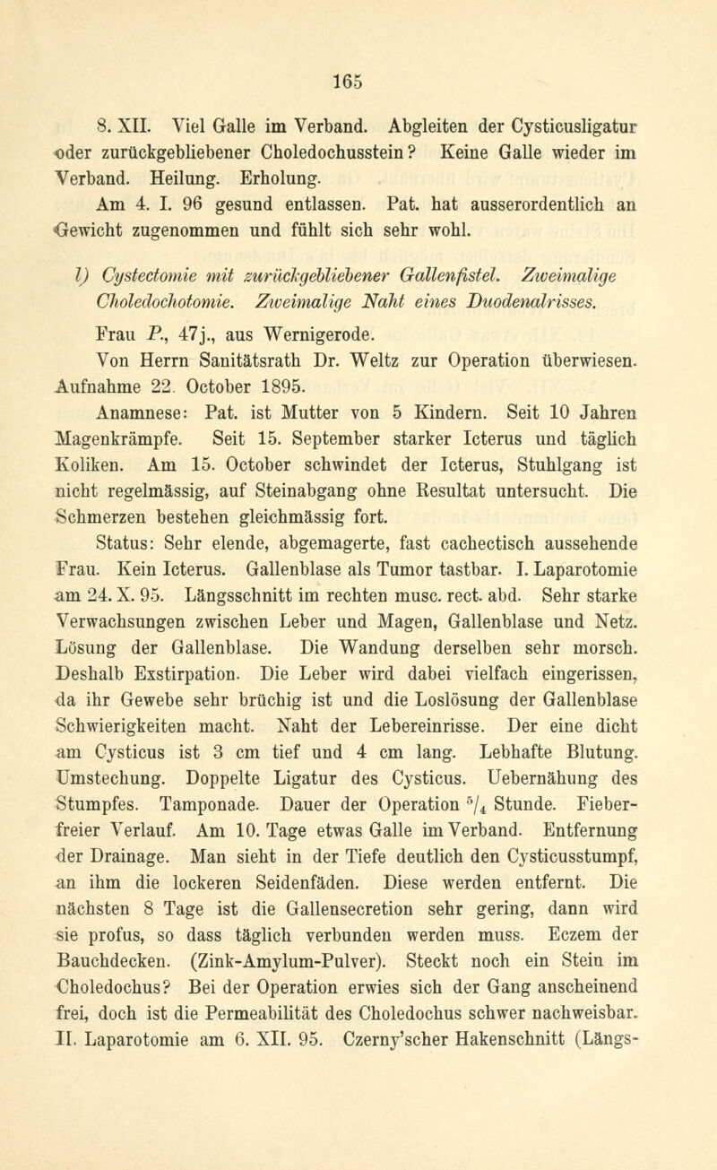 8. XII. Viel Galle im Verband. Abgleiten der Cysticusligatur oder zurückgebliebener Choledochusstein ? Keine Galle wieder im Verband. Heilung. Erholung. Am 4. I. 96 gesund entlassen. Pat. hat ausserordentlich an Gewicht zugenommen und fühlt sich sehr wohl. I) Cystectomie mit zurückgebliebener Gallenfistel. Zweimalige Choledochotomie. Zweimalige Naht eines Duodenalrisses. Frau P., 47j., aus Wernigerode. Von Herrn Sanitätsrath Dr. Weltz zur Operation überwiesen. Aufnahme 22 October 1895. Anamnese: Pat. ist Mutter von 5 Kindern. Seit 10 Jahren Magenkrämpfe. Seit 15. September starker Icterus und täglich Koliken. Am 15. October schwindet der Icterus, Stuhlgang ist nicht regelmässig, auf Steinabgang ohne Kesultat untersucht. Die Schmerzen bestehen gleichmässig fort. Status: Sehr elende, abgemagerte, fast cachectisch aussehende Frau. Kein Icterus. Gallenblase als Tumor tastbar. I. Laparotomie -am 24. X. 95. Längsschnitt im rechten musc. rect. abd. Sehr starke Verwachsungen zwischen Leber und Magen, Gallenblase und Netz. Lösung der Gallenblase. Die Wandung derselben sehr morsch. Deshalb Exstirpation. Die Leber wird dabei vielfach eingerissen, da ihr Gewebe sehr brüchig ist und die Loslösung der Gallenblase Schwierigkeiten macht. Naht der Lebereinrisse. Der eine dicht am Cysticus ist 3 cm tief und 4 cm lang. Lebhafte Blutung. Umstechung. Doppelte Ligatur des Cysticus. Uebernähung des Stumpfes. Tamponade. Dauer der Operation 5/4 Stunde. Fieber- freier Verlauf. Am 10. Tage etwas Galle im Verband. Entfernung der Drainage. Man sieht in der Tiefe deutlich den Cysticusstumpf, an ihm die lockeren Seidenfäden. Diese werden entfernt. Die nächsten 8 Tage ist die Gallensecretion sehr gering, dann wird sie profus, so dass täglich verbunden werden muss. Eczem der Bauchdecken. (Zink-Amylum-Pulver). Steckt noch ein Stein im Choledochus? Bei der Operation erwies sich der Gang anscheinend frei, doch ist die Permeabilität des Choledochus schwer nachweisbar. IL Laparotomie am 6. XII. 95. Czerny'scher Hakenschnitt (Längs-