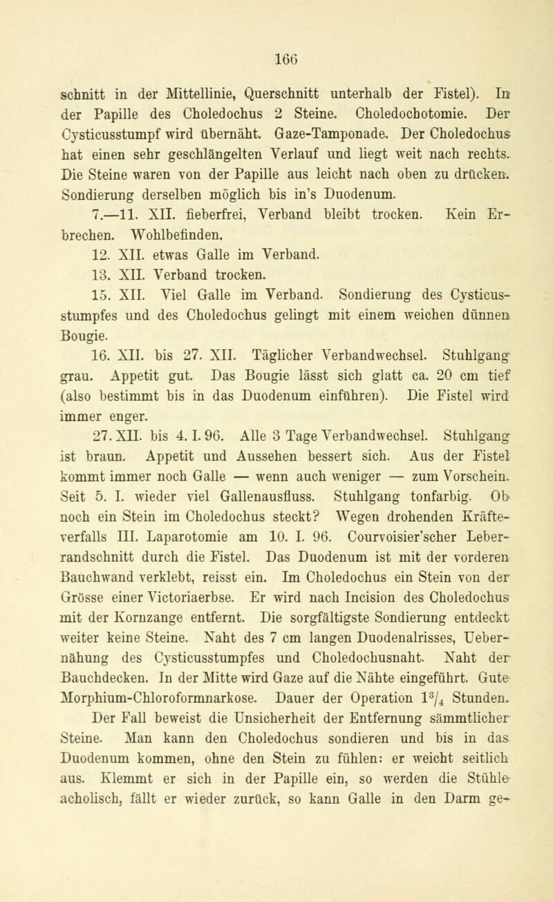 schnitt in der Mittellinie, Querschnitt unterhalb der Fistel). In der Papille des Choledochus 2 Steine. Choledochotomie. Der Cysticusstumpf wird übernäht. Gaze-Tampon ade. Der Choledochus hat einen sehr geschlängelten Verlauf und liegt weit nach rechts. Die Steine waren von der Papille aus leicht nach oben zu drücken. Sondierung derselben möglich bis in's Duodenum. 7.—11. XII. fieberfrei, Verband bleibt trocken. Kein Er- brechen. Wohlbefinden. 12. XII. etwas Galle im Verband. 13. XII. Verband trocken. 15. XII. Viel Galle im Verband. Sondierung des Cysticus- stumpfes und des Choledochus gelingt mit einem weichen dünnen Bougie. 16. XII. bis 27. XII. Täglicher Verbandwechsel. Stuhlgang grau. Appetit gut. Das Bougie lässt sich glatt ca. 20 cm tief (also bestimmt bis in das Duodenum einführen). Die Fistel wird immer enger. 27. XII. bis 4.1. 96. Alle 3 Tage Verbandwechsel. Stuhlgang ist braun. Appetit und Aussehen bessert sich. Aus der Fistel kommt immer noch Galle — wenn auch weniger — zum Vorschein. Seit 5. I. wieder viel Gallenausfluss. Stuhlgang tonfarbig. Ob noch ein Stein im Choledochus steckt? Wegen drohenden Kräfte- verfalls III. Laparotomie am 10. I. 96. Courvoisier'scher Leber- randschnitt durch die Fistel. Das Duodenum ist mit der vorderen Bauchwand verklebt, reisst ein. Im Choledochus ein Stein von der Grösse einer Victoriaerbse. Er wird nach Incision des Choledochus mit der Kornzange entfernt. Die sorgfältigste Sondierung entdeckt weiter keine Steine. Naht des 7 cm langen Duodenalrisses, Ueber- nähung des Cysticusstumpfes und Choledochusnaht. Naht der Bauchdecken. In der Mitte wird Gaze auf die Nähte eingeführt. Gute- Morphium-Chloroformnarkose. Dauer der Operation l3/^ Stunden. Der Fall beweist die Unsicherheit der Entfernung sämmtlicher Steine. Man kann den Choledochus sondieren und bis in das Duodenum kommen, ohne den Stein zu fühlen: er weicht seitlich aus. Klemmt er sich in der Papille ein, so werden die Stühler acholisch, fällt er wieder zurück, so kann Galle in den Darm ge-