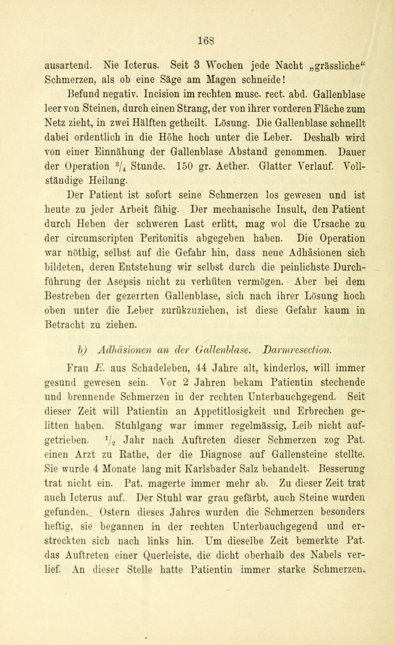 ausartend. Nie Icterus. Seit 3 Wochen jede Nacht „grässliche Schmerzen, als ob eine Säge am Magen schneide! Befund negativ. Incision im rechten musc rect. abd. Gallenblase leer von Steinen, durch einen Strang, der von ihrer vorderen Fläche zum Netz zieht, in zwei Hälften getheilt. Lösung. Die Gallenblase schnellt dabei ordentlich in die Höhe hoch unter die Leber. Deshalb wird von einer Einnähung der Gallenblase Abstand genommen. Dauer der Operation 3/4 Stunde. 150 gr. Aether. Glatter Verlauf. Voll- ständige Heilung. Der Patient ist sofort seine Schmerzen los gewesen und ist heute zu jeder Arbeit fähig. Der mechanische Insult, den Patient durch Heben der schweren Last erlitt, mag wol die Ursache zu der circumscripten Peritonitis abgegeben haben. Die Operation war nöthig, selbst auf die Gefahr hin, dass neue Adhäsionen sich bildeten, deren Entstehung wir selbst durch die peinlichste Durch- führung der Asepsis nicht zu verhüten vermögen. Aber bei dem Bestreben der gezeirten Gallenblase, sich nach ihrer Lösung hoch oben unter die Leber zurükzuziehen, ist diese Gefahr kaum in Betracht zu ziehen. b) Adhäsionen an der Gallenblase. Darmresedion. Frau E. aus Schadeleben, 44 Jahre alt, kinderlos, will immer gesund gewesen sein. Vor 2 Jahren bekam Patientin stechende und brennende Schmerzen in der rechten Unterbauchgegend. Seit dieser Zeit will Patientin an Appetitlosigkeit und Erbrechen ge- litten haben. Stuhlgang war immer regelmässig, Leib nicht auf- getrieben. 1/8 Jahr nach Auftreten dieser Schmerzen zog Pat. einen Arzt zu Rathe, der die Diagnose auf Gallensteine stellte. Sie wurde 4 Monate lang mit Karlsbader Salz behandelt. Besserung trat nicht ein. Pat. magerte immer mehr ab. Zu dieser Zeit trat auch Icterus auf. Der Stuhl war grau gefärbt, auch Steine wurden gefunden. Ostern dieses Jahres wurden die Schmerzen besonders heftig, sie begannen in der rechten Unterbauchgegend und er- streckten sieb nach links hin. Um dieselbe Zeit bemerkte Pat. das Auftreten einer Querleiste, die dicht oberhalb des Nabels ver- lief. An dieser Stelle hatte Patientin immer starke Schmerzen.