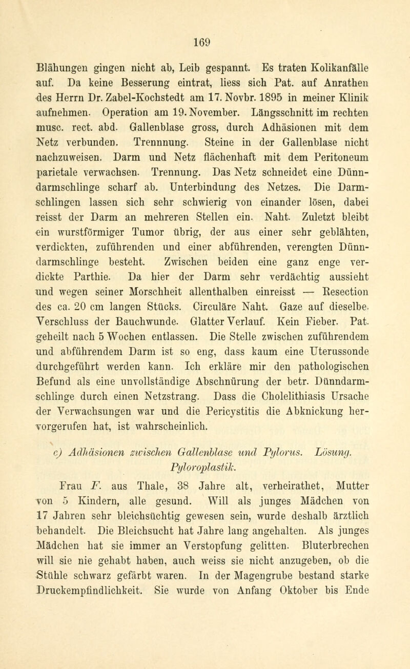 Blähungen gingen nicht ah, Leib gespannt. Es traten Kolikanfälle auf. Da keine Besserung eintrat, Hess sich Pat. auf Anrathen des Herrn Dr. Zabel-Kochstedt am 17. Novbr. 1895 in meiner Klinik aufnehmen. Operation am 19. November. Längsschnitt im rechten musc. rect. abd. Gallenblase gross, durch Adhäsionen mit dem Netz verbunden. Trennnung. Steine in der Gallenblase nicht nachzuweisen. Darm und Netz flächenhaft mit dem Peritoneum parietale verwachsen. Trennung. Das Netz schneidet eine Dünn- darmschlinge scharf ah. Unterbindung des Netzes. Die Darm- schlingen lassen sich sehr schwierig von einander lösen, dabei reisst der Darm an mehreren Stellen ein. Naht. Zuletzt bleibt ein wurstförmiger Tumor übrig, der aus einer sehr geblähten, verdickten, zuführenden und einer abführenden, verengten Dünn- darmschlinge besteht. Zwischen beiden eine ganz enge ver- dickte Parthie. Da hier der Darm sehr verdächtig aussieht und wegen seiner Morschheit allenthalben einreisst — Kesection des ca. 20 cm langen Stücks. Circuläre Naht. Gaze auf dieselbe. Verschluss der Bauchwunde. Glatter Verlauf. Kein Fieber. Pat. geheilt nach 5 Wochen entlassen. Die Stelle zwischen zuführendem und abführendem Darm ist so eng, dass kaum eine Uterassonde durchgeführt werden kann. Ich erkläre mir den pathologischen Befund als eine unvollständige Abschnürung der betr. Dünndarm- schlinge durch einen Netzstrang. Dass die Cholelithiasis Ursache der Verwachsungen war und die Pericystitis die Abknickung her- vorgerufen hat, ist wahrscheinlich. c) Adhäsionen zwischen Gallenblase und Pylorus. Lösung. Pyloroplastik. Frau F. aus Thale, 38 Jahre alt, verheirathet, Mutter von 5 Kindern, alle gesund. Will als junges Mädchen von 17 Jahren sehr bleichsüchtig gewesen sein, wurde deshalb ärztlich behandelt. Die Bleichsucht hat Jahre lang angehalten. Als junges Mädchen hat sie immer an Verstopfung gelitten. Bluterbrechen will sie nie gehabt haben, auch weiss sie nicht anzugeben, ob die Stühle schwarz gefärbt waren. In der Magengrube bestand starke Druckempfindlichkeit. Sie wurde von Anfang Oktober bis Ende