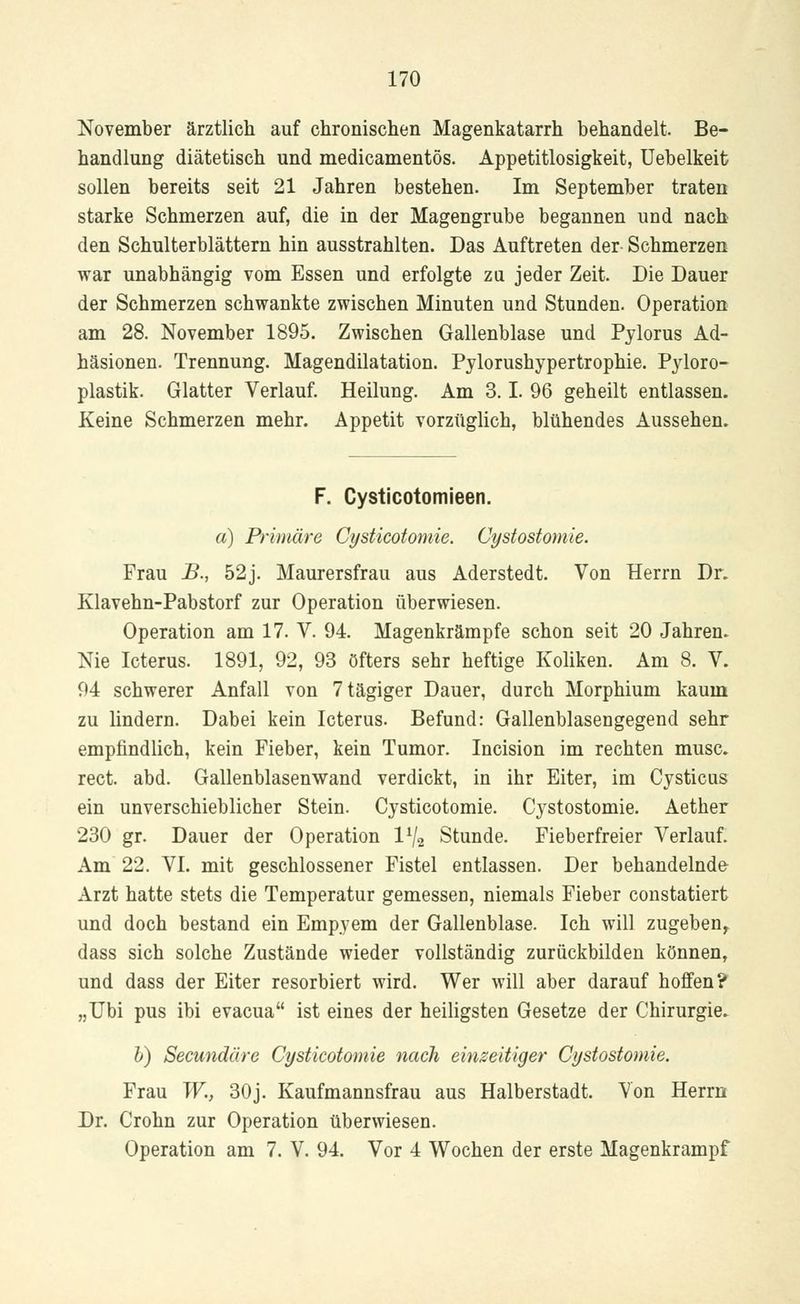 November ärztlich auf chronischen Magenkatarrh behandelt. Be- handlung diätetisch und medicamentös. Appetitlosigkeit, Uebelkeit sollen bereits seit 21 Jahren bestehen. Im September traten starke Schmerzen auf, die in der Magengrube begannen und nach den Schulterblättern hin ausstrahlten. Das Auftreten der Schmerzen war unabhängig vom Essen und erfolgte zu jeder Zeit. Die Dauer der Schmerzen schwankte zwischen Minuten und Stunden. Operation am 28. November 1895. Zwischen Gallenblase und Pylorus Ad- häsionen. Trennung. Magendilatation. Pylorushypertrophie. Pyloro- plastik. Glatter Verlauf. Heilung. Am 3.1. 96 geheilt entlassen. Keine Schmerzen mehr. Appetit vorzüglich, blühendes Aussehen. F. Cysticotomieen. a) Primäre Cysticotomie. Cystostomie. Frau JB., 52j. Maurersfrau aus Aderstedt. Von Herrn Dr. Klavehn-Pabstorf zur Operation überwiesen. Operation am 17. V. 94. Magenkrämpfe schon seit 20 Jahren. Nie Icterus. 1891, 92, 93 Öfters sehr heftige Koliken. Am 8. V. 94 schwerer Anfall von 7tägiger Dauer, durch Morphium kaum zu lindern. Dabei kein Icterus. Befund: Gallenblasengegend sehr empfindlich, kein Fieber, kein Tumor. Incision im rechten musc. rect. abd. Gallenblasenwand verdickt, in ihr Eiter, im Cysticus ein unverschieblicher Stein. Cysticotomie. Cystostomie. Aether 230 gr. Dauer der Operation 1% Stunde. Fieberfreier Verlauf. Am 22. VI. mit geschlossener Fistel entlassen. Der behandelnde Arzt hatte stets die Temperatur gemessen, niemals Fieber constatiert und doch bestand ein Empyem der Gallenblase. Ich will zugeben^ dass sich solche Zustände wieder vollständig zurückbilden können, und dass der Eiter resorbiert wird. Wer will aber darauf hoffen? „Ubi pus ibi evacua ist eines der heiligsten Gesetze der Chirurgie. b) Secundäre Cysticotomie nach einzeitiger Cystostomie. Frau W., 30j. Kaufmannsfrau aus Halberstadt. Von Herrn Dr. Crohn zur Operation überwiesen. Operation am 7. V. 94. Vor 4 Wochen der erste Magenkrampf