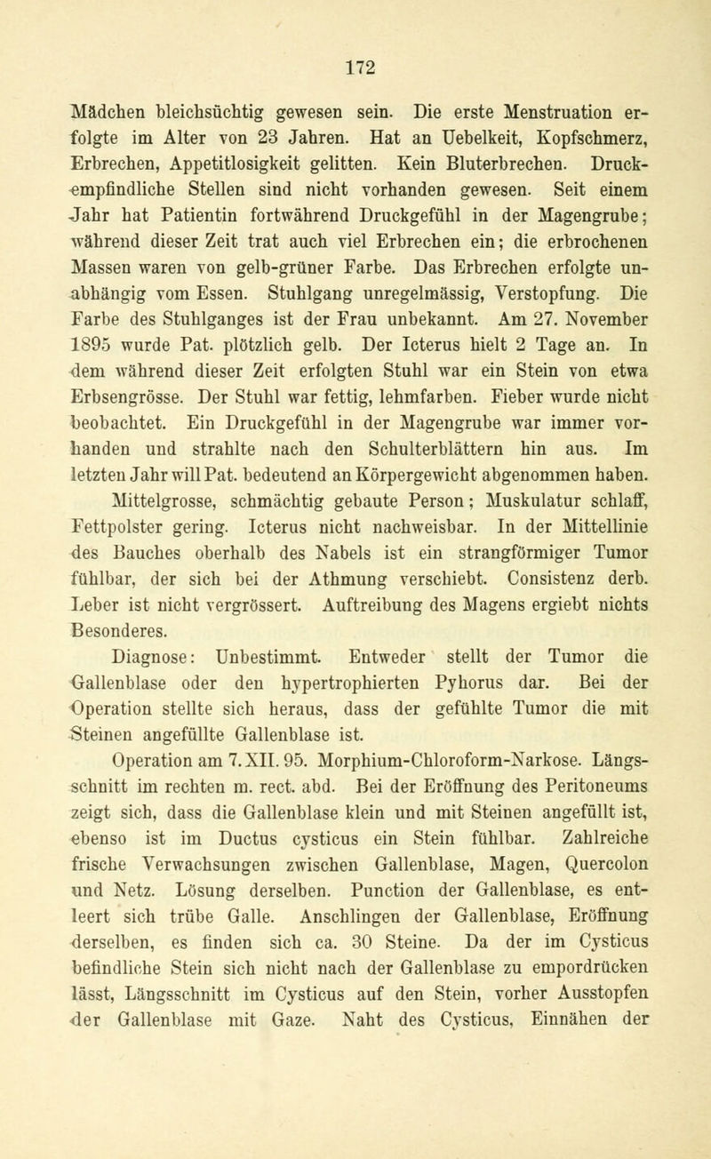 Mädchen bleichsüchtig gewesen sein. Die erste Menstruation er- folgte im Alter von 23 Jahren. Hat an Uebelkeit, Kopfschmerz, Erbrechen, Appetitlosigkeit gelitten. Kein Bluterbrechen. Druck- empfindliche Stellen sind nicht vorhanden gewesen. Seit einem Jahr hat Patientin fortwährend Druckgefühl in der Magengrube; während dieser Zeit trat auch viel Erbrechen ein; die erbrochenen Massen waren von gelb-grüner Farbe. Das Erbrechen erfolgte un- abhängig vom Essen. Stuhlgang unregelmässig, Verstopfung. Die Farbe des Stuhlganges ist der Frau unbekannt. Am 27. November 1895 wurde Pat. plötzlich gelb. Der Icterus hielt 2 Tage an. In dem während dieser Zeit erfolgten Stuhl war ein Stein von etwa Erbsengrösse. Der Stuhl war fettig, lehmfarben. Fieber wurde nicht beobachtet. Ein Druckgefühl in der Magengrube war immer vor- handen und strahlte nach den Schulterblättern hin aus. Im letzten Jahr will Pat. bedeutend an Körpergewicht abgenommen haben. Mittelgrosse, schmächtig gebaute Person; Muskulatur schlaff, Fettpolster gering. Icterus nicht nachweisbar. In der Mittellinie des Bauches oberhalb des Nabels ist ein strangförmiger Tumor fühlbar, der sich bei der Athmung verschiebt. Consistenz derb. Leber ist nicht vergrössert. Auftreibung des Magens ergiebt nichts Besonderes. Diagnose: Unbestimmt. Entweder stellt der Tumor die Gallenblase oder den hypertrophierten Pyhorus dar. Bei der Operation stellte sich heraus, dass der gefühlte Tumor die mit Steinen angefüllte Gallenblase ist. Operation am 7. XII. 95. Morphium-Chloroform-Narkose. Längs- schnitt im rechten m. rect. abd. Bei der Eröffnung des Peritoneums zeigt sich, dass die Gallenblase klein und mit Steinen angefüllt ist, ebenso ist im Ductus cysticus ein Stein fühlbar. Zahlreiche frische Verwachsungen zwischen Gallenblase, Magen, Quercolon und Netz. Lösung derselben. Punction der Gallenblase, es ent- leert sich trübe Galle. Anschlingen der Gallenblase, Eröffnung derselben, es finden sich ca. 30 Steine. Da der im Cysticus befindliche Stein sich nicht nach der Gallenblase zu empordrücken lässt, Längsschnitt im Cysticus auf den Stein, vorher Ausstopfen der Gallenblase mit Gaze. Naht des Cvsticus, Einnähen der