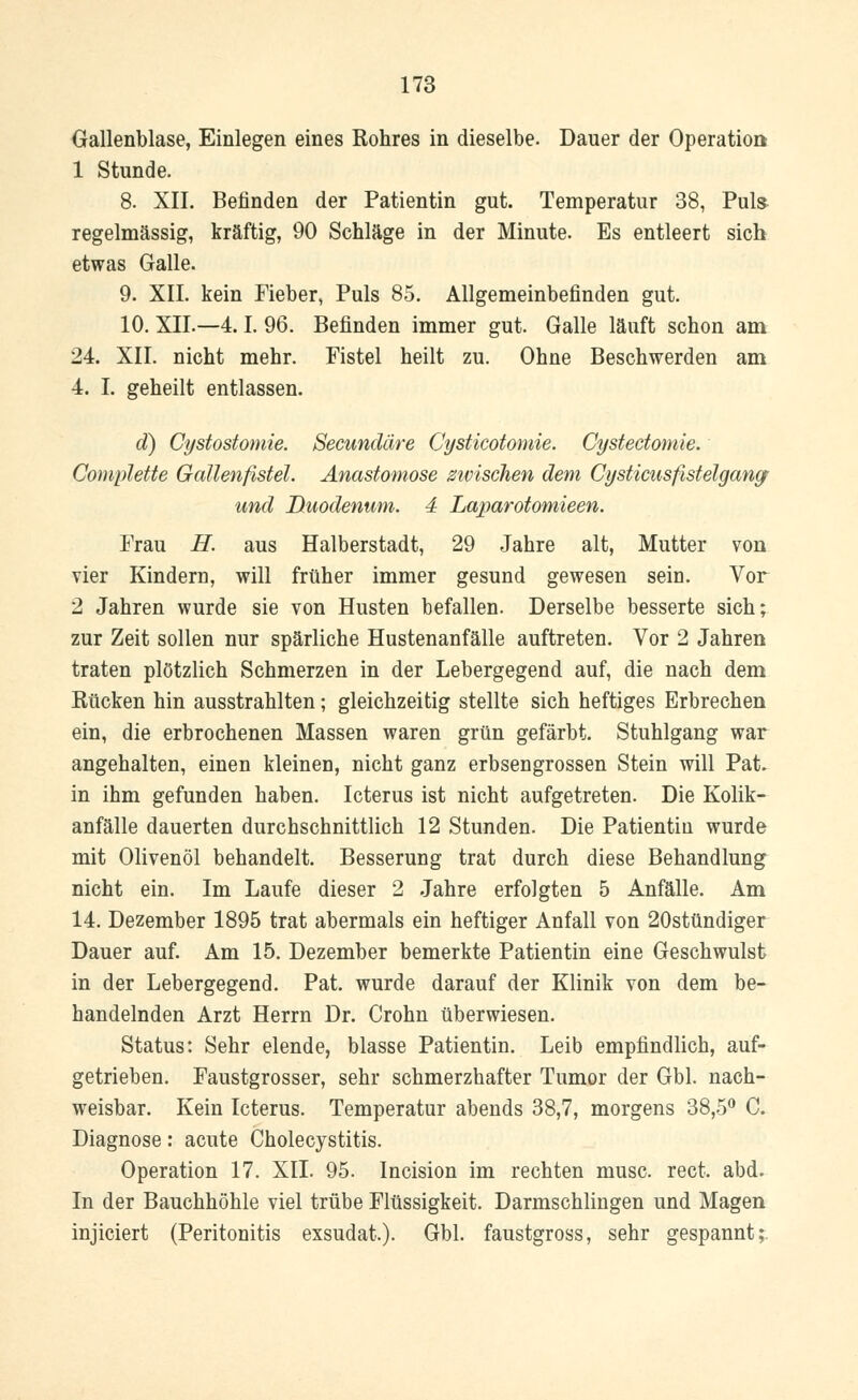 Gallenblase, Einlegen eines Rohres in dieselbe. Dauer der Operation 1 Stunde. 8. XII. Befinden der Patientin gut. Temperatur 38, Puls regelmässig, kräftig, 90 Schläge in der Minute. Es entleert sich etwas Galle. 9. XII. kein Fieber, Puls 85. Allgemeinbefinden gut. 10. XII.—4.1. 96. Befinden immer gut. Galle läuft schon am 24. XII. nicht mehr. Fistel heilt zu. Ohne Beschwerden am 4. I. geheilt entlassen. d) Cystostomie. Secundäre Cysticotomie. Cystectomie. Complette Gallenfistel. Anastomose zwischen dem CysticusfistelgangF und Duodenum. 4 Laparotomieen. Frau H. aus Halberstadt, 29 Jahre alt, Mutter von vier Kindern, will früher immer gesund gewesen sein. Vor 2 Jahren wurde sie von Husten befallen. Derselbe besserte sich; zur Zeit sollen nur spärliche Hustenanfälle auftreten. Vor 2 Jahren traten plötzlich Schmerzen in der Lebergegend auf, die nach dem Rücken hin ausstrahlten; gleichzeitig stellte sich heftiges Erbrechen ein, die erbrochenen Massen waren grün gefärbt. Stuhlgang war angehalten, einen kleinen, nicht ganz erbsengrossen Stein will Pat. in ihm gefunden haben. Icterus ist nicht aufgetreten. Die Kolik- anfälle dauerten durchschnittlich 12 Stunden. Die Patientin wurde mit Olivenöl behandelt. Besserung trat durch diese Behandlung nicht ein. Im Laufe dieser 2 Jahre erfolgten 5 Anfälle. Am 14. Dezember 1895 trat abermals ein heftiger Anfall von 20stündiger Dauer auf. Am 15. Dezember bemerkte Patientin eine Geschwulst in der Lebergegend. Pat. wurde darauf der Klinik von dem be- handelnden Arzt Herrn Dr. Crohn überwiesen. Status: Sehr elende, blasse Patientin. Leib empfindlich, auf- getrieben. Faustgrosser, sehr schmerzhafter Tumor der Gbl. nach- weisbar. Kein Icterus. Temperatur abends 38,7, morgens 38,5° C. Diagnose: acute Cholecystitis. Operation 17. XII. 95. Incision im rechten musc. rect. abd. In der Bauchhöhle viel trübe Flüssigkeit. Darmschlingen und Magen injiciert (Peritonitis exsudat.). Gbl. faustgross, sehr gespannt;