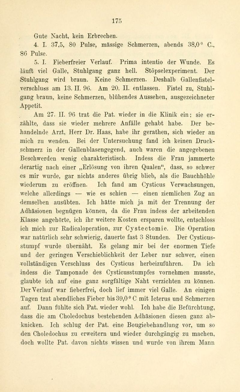 Gute Nacht, kein Erbrechen. 4. I. 37,5, 80 Pulse, massige Schmerzen, abends 38,0° C., 86 Pulse. 5. I. Fieberfreier Verlauf. Prima intentio der Wunde. Es läuft viel Galle, Stuhlgang ganz hell. Stöpselexperiment. Der Stuhlgang wird braun. Keine Schmerzen. Deshalb Gallenfistel- verschluss am 13. IL 96. Am 20. IL entlassen. Fistel zu, Stuhl- gang braun, keine Schmerzen, blühendes Aussehen, ausgezeichneter Appetit. Am 27. IL 96 trat die Pat. wieder in die Klinik ein; sie er- zählte, dass sie wieder mehrere Anfälle gehabt habe. Der be- handelnde Arzt, Herr Dr. Haas, habe ihr gerathen, sich wieder an mich zu wenden. Bei der Untersuchung fand ich keinen Druck- schmerz in der Gallenblasengegend, auch waren die angegebenen Beschwerden wenig charakteristisch. Indess die Frau jammerte derartig nach einer „Erlösung von ihren Qualen, dass, so schwer es mir wurde, gar nichts anderes übrig blieb, als die Bauchhöhle wiederum zu eröffnen. Ich fand am Cysticus Verwachsungen, welche allerdings — wie es schien — einen ziemlichen Zug an demselben ausübten. Ich hätte mich ja mit der Trennung der Adhäsionen begnügen können, da die Frau indess der arbeitenden Klasse angehörte, ich ihr weitere Kosten ersparen wollte, entschloss ich mich zur Radicaloperation, zur Cystectomie. Die Operation war natürlich sehr schwierig, dauerte fast 3 Stunden. Der Cysticus- stumpf wurde übernäht. Es gelang mir bei der enormen Tiefe und der geringen Verschieblichkeit der Leber nur schwer, einen vollständigen Verschluss des Cysticus herbeizuführen. Da ich indess die Tamponade des Cysticusstumpfes vornehmen musste, glaubte ich auf eine ganz sorgfältige Naht verzichten zu können. Der Verlauf war fieberfrei, doch lief immer viel Galle. An einigen Tagen trat abendliches Fieber bis 39,0 ° C mit Icterus und Schmerzen auf. Dann fühlte sich Pat. wieder wohl. Ich habe die Befürchtung, dass die am Choledochus bestehenden Adhäsionen diesen ganz ab- knicken. Ich schlug der Pat. eine Bougiebehandlung vor, um so den Choledochus zu erweitern und wieder durchgängig zu machen, doch wollte Pat. davon nichts wissen und wurde von ihrem Mann