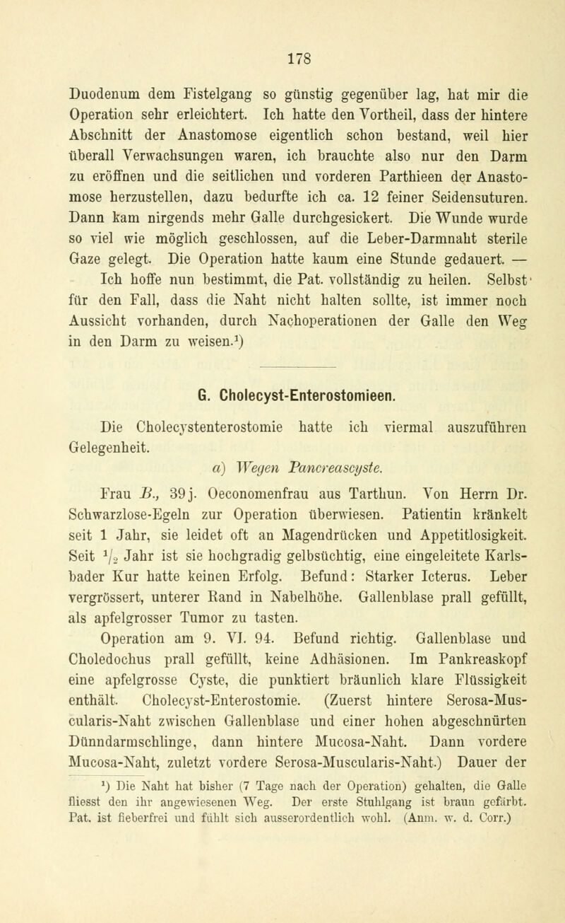 Duodenum dem Fistelgang so günstig gegenüber lag, hat mir die Operation sehr erleichtert. Ich hatte den Vortheil, dass der hintere Abschnitt der Anastomose eigentlich schon bestand, weil hier überall Verwachsungen waren, ich brauchte also nur den Darm zu eröffnen und die seitlichen und vorderen Parthieen der Anasto- mose herzustellen, dazu bedurfte ich ca. 12 feiner Seidensuturen. Dann kam nirgends mehr Galle durchgesickert. Die Wunde wurde so viel wie möglich geschlossen, auf die Leber-Darmnaht sterile Gaze gelegt. Die Operation hatte kaum eine Stunde gedauert. — Ich hoffe nun bestimmt, die Pat. vollständig zu heilen. Selbst' für den Fall, dass die Naht nicht halten sollte, ist immer noch Aussicht vorhanden, durch Nachoperationen der Galle den Weg in den Darm zu weisen.1) G. Cliolecyst-Enterostomieen. Die Cholec}rstenterostomie hatte ich viermal auszuführen Gelegenheit. a) Wegen Pancreascyste. Frau B., 39j. Oeconomenfrau aus Tarthun. Von Herrn Dr. Schwarzlose-Egeln zur Operation überwiesen. Patientin kränkelt seit 1 Jahr, sie leidet oft an Magendrücken und Appetitlosigkeit. Seit J/2 Jahr ist sie hochgradig gelbsüchtig, eine eingeleitete Karls- bader Kur hatte keinen Erfolg. Befund: Starker Icterus. Leber vergrössert, unterer Rand in Nabelhöhe. Gallenblase prall gefüllt, als apfelgrosser Tumor zu tasten. Operation am 9. VJ. 94. Befund richtig. Gallenblase und Choledochus prall gefüllt, keine Adhäsionen. Im Pankreaskopf eine apfelgrosse C}^ste, die punktiert bräunlich klare Flüssigkeit enthält. Cholecyst-Enterostomie. (Zuerst hintere Serosa-Mus- cularis-Naht zwischen Gallenblase und einer hohen abgeschnürten Dünndarmschlinge, dann hintere Mucosa-Naht. Dann vordere Mucosa-Naht, zuletzt vordere Serosa-Muscularis-Naht.) Dauer der *) Die Naht hat bisher (7 Tage nach der Operation) gehalten, die Galle fliesst den ihr angewiesenen Weg. Der erste Stuhlgang ist braun gefärbt. Pat. ist fieberfrei und fühlt sich ausserordentlich wohl. (Anm. w. d. Corr.)
