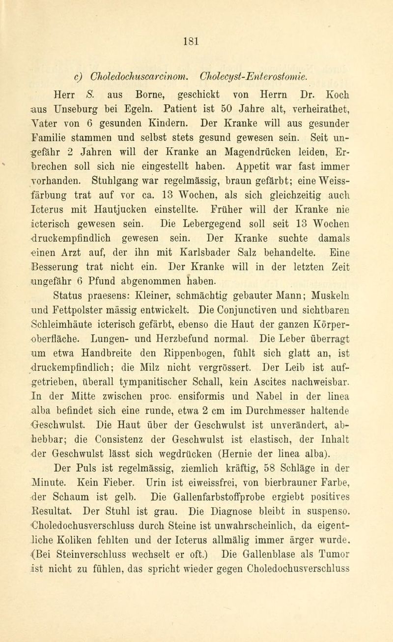 c) Choledochuscarcinom. Cholecyst-Enterostomie. Herr S. aus Borne, geschickt von Herrn Dr. Koch aus Unseburg bei Egeln. Patient ist 50 Jahre alt, verheirathet, Vater von 6 gesunden Kindern. Der Kranke will aus gesunder Familie stammen und selbst stets gesund gewesen sein. Seit un- gefähr 2 Jahren will der Kranke an Magendrücken leiden, Er- brechen soll sich nie eingestellt haben. Appetit war fast immer vorhanden. Stuhlgang war regelmässig, braun gefärbt; eineWeiss- färbuüg trat auf vor ca. 13 Wochen, als sich gleichzeitig auch Icterus mit Hautjucken einstellte. Früher will der Kranke nie icterisch gewesen sein. Die Lebergegend soll seit 13 Wochen druckempfindlich gewesen sein. Der Kranke suchte damals einen Arzt auf, der ihn mit Karlsbader Salz behandelte. Eine Besserung trat nicht ein. Der Kranke will in der letzten Zeit ungefähr 6 Pfund abgenommen haben. Status praesens: Kleiner, schmächtig gebauter Mann; Muskeln und Fettpolster massig entwickelt. Die Conjunctiven und sichtbaren Schleimhäute icterisch gefärbt, ebenso die Haut der ganzen Körper- oberfläche. Lungen- und Herzbefund normal. Die Leber überragt um etwa Handbreite den Kippenbogen, fühlt sich glatt an, ist -druckempfindlich; die Milz nicht vergrössert. Der Leib ist auf- getrieben, überall tympanitischer Schall, kein Ascites nachweisbar. In der Mitte zwischen proc. ensiformis und Nabel in der linea alba befindet sich eine runde, etwa 2 cm im Durchmesser haltende Geschwulst. Die Haut über der Geschwulst ist unverändert, ab- hebbar; die Consistenz der Geschwulst ist elastisch, der Inhalt der Geschwulst lässt sich wegdrücken (Hernie der linea alba). Der Puls ist regelmässig, ziemlich kräftig, 58 Schläge in der Minute. Kein Fieber. Urin ist eiweissfrei, von bierbrauner Farbe, der Schaum ist gelb. Die Gallenfarbstoffprobe ergiebt positives Resultat. Der Stuhl ist grau. Die Diagnose bleibt in suspenso. Choledochusverschluss durch Steine ist unwahrscheinlich, da eigent- liche Koliken fehlten und der Icterus allmälig immer ärger wurde. (Bei Steinverschluss wechselt er oft.) Die Gallenblase als Tumor ist nicht zu fühlen, das spricht wieder gegen Choledochusverschluss
