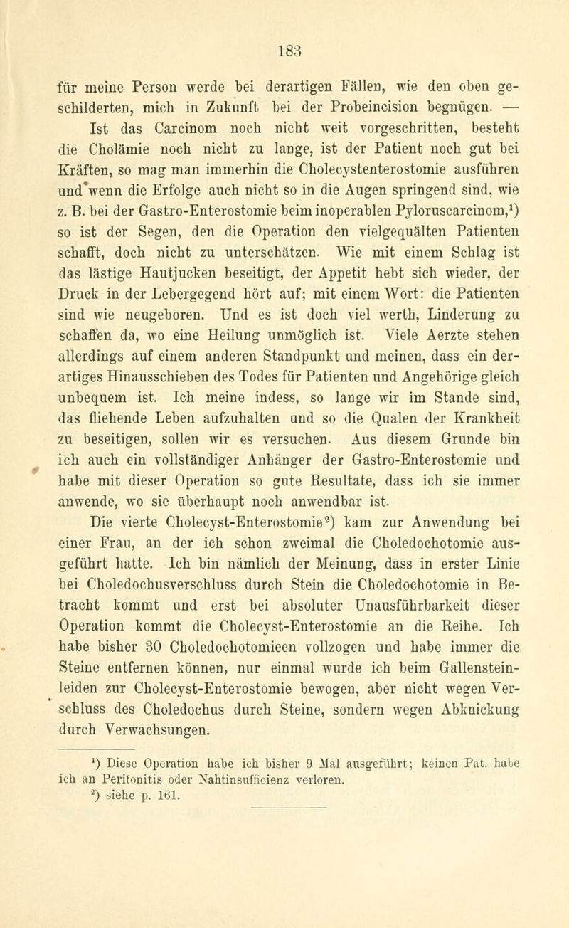 für meine Person werde bei derartigen Fällen, wie den oben ge- schilderten, mich in Zukunft bei der Probeincision begnügen. — Ist das Carcinom noch nicht weit vorgeschritten, besteht die Cholämie noch nicht zu lange, ist der Patient noch gut bei Kräften, so mag man immerhin die Cholecystenterostomie ausführen und'wenn die Erfolge auch nicht so in die Augen springend sind, wie z. B. bei der Gastro-Enterostomie beim inoperablen Pyloruscarcinom,1) so ist der Segen, den die Operation den vielgequälten Patienten schafft, doch nicht zu unterschätzen. Wie mit einem Schlag ist das lästige Hautjucken beseitigt, der Appetit hebt sich wieder, der Druck in der Lebergegend hört auf; mit einem Wort: die Patienten sind wie neugeboren. Und es ist doch viel werth, Linderung zu schaffen da, wo eine Heilung unmöglich ist. Viele Aerzte stehen allerdings auf einem anderen Standpunkt und meinen, dass ein der- artiges Hinausschieben des Todes für Patienten und Angehörige gleich unbequem ist. Ich meine indess, so lange wir im Stande sind, das fliehende Leben aufzuhalten und so die Qualen der Krankheit zu beseitigen, sollen wir es versuchen. Aus diesem Grunde bin ich auch ein vollständiger Anhänger der Gastro-Enterostomie und. habe mit dieser Operation so gute Resultate, dass ich sie immer anwende, wo sie überhaupt noch anwendbar ist. Die vierte Cholecyst-Enterostomie2) kam zur Anwendung bei einer Frau, an der ich schon zweimal die Choledochotomie aus- geführt hatte. Ich bin nämlich der Meinung, dass in erster Linie bei Choledochusverschluss durch Stein die Choledochotomie in Be- tracht kommt und erst bei absoluter Unausführbarkeit dieser Operation kommt die Cholecyst-Enterostomie an die Reihe. Ich habe bisher 30 Choledochotomieen vollzogen und habe immer die Steine entfernen können, nur einmal wurde ich beim Gallenstein- leiden zur Cholecyst-Enterostomie bewogen, aber nicht wegen Ver- schluss des Choledochus durch Steine, sondern wegen Abknickung durch Verwachsungen. ]) Diese Operation halte ich bisher 9 Mal ausgeführt; keinen Pat. habe ich an Peritonitis oder Nahtinsufficienz verloren. -) siehe p. 161.