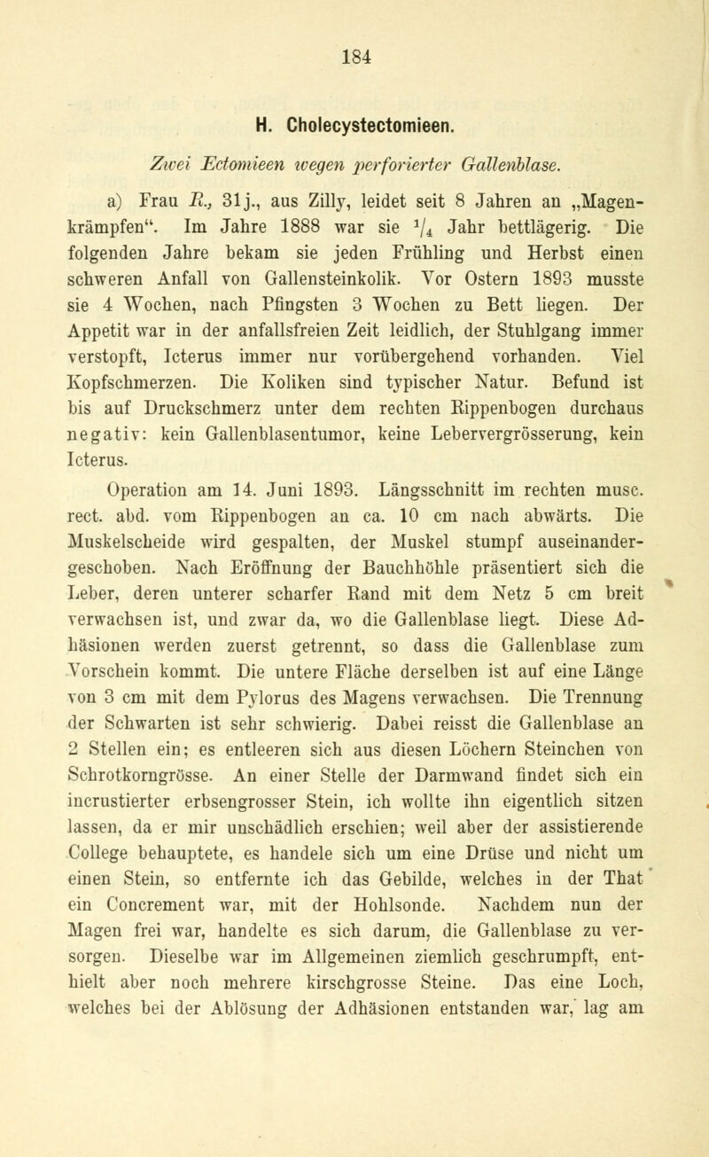 H. Cholecystectomieen. Zwei Ectomieen ivegen perforierter Gallenblase. a) Frau R., 31 j., aus Zilly, leidet seit 8 Jahren an „Magen- krämpfen. Im Jahre 1888 war sie 1/4l Jahr bettlägerig. Die folgenden Jahre bekam sie jeden Frühling und Herbst einen schweren Anfall von Gallensteinkolik. Vor Ostern 1893 musste sie 4 Wochen, nach Pfingsten 3 Wochen zu Bett liegen. Der Appetit war in der anfallsfreien Zeit leidlich, der Stuhlgang immer verstopft, Icterus immer nur vorübergehend vorhanden. Viel Kopfschmerzen. Die Koliken sind typischer Natur. Befund ist bis auf Druckschmerz unter dem rechten Rippenbogen durchaus negativ: kein Gallenblasentumor, keine Lebervergrösserung, kein Icterus. Operation am 14. Juni 1893. Längsschnitt im rechten musc. rect. abd. vom Rippenbogen an ca. 10 cm nach abwärts. Die Muskelscheide wird gespalten, der Muskel stumpf auseinander- geschoben. Nach Eröffnung der Bauchhöhle präsentiert sich die Leber, deren unterer scharfer Rand mit dem Netz 5 cm breit verwachsen ist, und zwar da, wo die Gallenblase liegt. Diese Ad- häsionen werden zuerst getrennt, so dass die Gallenblase zum Vorschein kommt. Die untere Fläche derselben ist auf eine Länge von 3 cm mit dem Pylorus des Magens verwachsen. Die Trennung der Schwarten ist sehr schwierig. Dabei reisst die Gallenblase an 2 Stellen ein; es entleeren sich aus diesen Löchern Steinchen von Schrotkorngrösse. An einer Stelle der Darmwand findet sich ein incrustierter erbsengrosser Stein, ich wollte ihn eigentlich sitzen lassen, da er mir unschädlich erschien; weil aber der assistierende College behauptete, es handele sich um eine Drüse und nicht um einen Stein, so entfernte ich das Gebilde, welches in der That ein Concrement war, mit der Hohlsonde. Nachdem nun der Magen frei war, handelte es sich darum, die Gallenblase zu ver- sorgen. Dieselbe war im Allgemeinen ziemlich geschrumpft, ent- hielt aber noch mehrere kirschgrosse Steine. Das eine Loch, welches bei der Ablösung der Adhäsionen entstanden war,' lag am