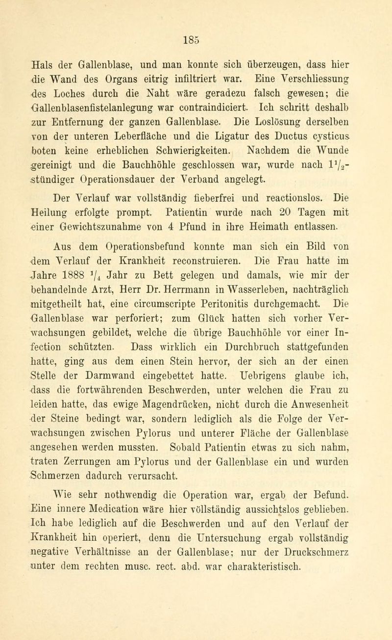 Hals der Gallenblase, und man konnte sich überzeugen, dass hier die Wand des Organs eitrig infiltriert war. Eine Verschliessung des Loches durch die Naht wäre geradezu falsch gewesen; die öallenblasenfistelanlegung war contraindiciert. Ich schritt deshalb zur Entfernung der ganzen Gallenblase. Die Loslösung derselben von der unteren Leberfläche und die Ligatur des Ductus cysticus. boten keine erheblichen Schwierigkeiten. Nachdem die Wunde gereinigt und die Bauchhöhle geschlossen war, wurde nach l1^- stündiger Operationsdauer der Verband angelegt. Der Verlauf war vollständig fieberfrei und reactionslos. Die Heilung erfolgte prompt. Patientin wurde nach 20 Tagen mit einer Gewichtszunahme von 4 Pfund in ihre Heimath entlassen. Aus dem Operationsbefund konnte man sich ein Bild von dem Verlauf der Krankheit reconstruieren. Die Frau hatte im Jahre 1888 iji Jahr zu Bett gelegen und damals, wie mir der behandelnde Arzt, Herr Dr. Herrmann in Wasserleben, nachträglich mitgetheilt hat, eine circumscripte Peritonitis durchgemacht. Die Gallenblase war perforiert; zum Glück hatten sich vorher Ver- wachsungen gebildet, welche die übrige Bauchhöhle vor einer In- fection schützten. Dass wirklich ein Durchbruch stattgefunden hatte, ging aus dem einen Stein hervor, der sich an der einen Stelle der Darmwand eingebettet hatte. Uebrigens glaube ich, dass die fortwährenden Beschwerden, unter welchen die Frau zu leiden hatte, das ewige Magendrücken, nicht durch die Anwesenheit der Steine bedingt war, sondern lediglich als die Folge der Ver- wachsungen zwischen Pylorus und unterer Fläche der Gallenblase angesehen werden mussten. Sobald Patientin etwas zu sich nahm, traten Zerrungen am Pylorus und der Gallenblase ein und wurden Schmerzen dadurch verursacht. Wie sehr nothwendig die Operation war, ergab der Befund. Eine innere Medication wäre hier vollständig aussichtslos geblieben. Ich habe lediglich auf die Beschwerden und auf den Verlauf der Krankheit hin operiert, denn die Untersuchung ergab vollständig negative Verhältnisse an der Gallenblase; nur der Druckschmerz unter dem rechten musc. rect. abd. war charakteristisch.