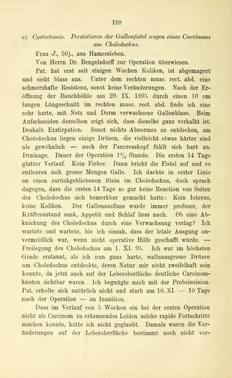 <c) Cystectomie. Persistieren der Gallenfistel wegen eines Carcinoms am Chöledochus. Frau J., 50j., aus Hamersleben. Von Herrn Dr. Bengelsdorff zur Operation überwiesen. Pat. hat erst seit einigen Wochen Koliken, ist abgemagert und sieht blass aus. Unter dem rechten musc rect. abd. eine schmerzhafte Eesistenz, sonst keine Veränderungen. Nach der Er- öffnung der Bauchhöhle am 29. IX. 1895 durch einen 10 cm langen Längsschnitt im rechten musc. rect. abd. finde ich eine sehr harte, mit Netz und Darm verwachsene Gallenblase. Beim Aufschneiden derselben zeigt sich, dass dieselbe ganz verkalkt ist. Deshalb Exstirpation. Sonst nichts Abnormes zu entdecken, am Chöledochus liegen einige Drüsen, die vielleicht etwas härter sind als gewöhnlich — auch der Pancreaskopf fühlt sich hart an. Drainage. Dauer der Operation l1^ Stunde. Die ersten 14 Tage glatter Verlauf. Kein Fieber. Dann bricht die Fistel auf und es entleeren sich grosse Mengen Galle. Ich dachte in erster Linie an einen zurückgebliebenen Stein im Chöledochus, doch sprach dagegen, dass die ersten 14 Tage so gar keine Reaction von Seiten des Chöledochus sich bemerkbar gemacht hatte: Kein Icterus, keine Koliken. Der Gallenausfluss wurde immer profuser, der Kräftezustand sank, Appetit und Schlaf liess nach. Ob eine Ab- knickung des Chöledochus durch eine Verwachsung vorlag? Ich wartete und wartete, bis ich einsah, dass der letale Ausgang un- vermeidlich war, wenn nicht operative Hilfe geschafft würde. — Freilegung des Chöledochus am 1. XI. 95. Ich war im höchsten Grade erstaunt, als ich nun ganz harte, wallnussgrosse Drüsen am Chöledochus entdeckte, deren Natur mir nicht zweifelhaft sein konnte, da jetzt auch auf der Leberoberfläche deutliche Carcinom- knoten sichtbar waren. Ich begnügte mich mit der Probeincision. Pat. erholte sich natürlich nicht und starb am 10. XI. — 10 Tage nach der Operation — an lnanition. Dass im Verlauf von 5 Wochen ein bei der ersten Operation nicht als Carcinom zu erkennendes Leiden solche rapide Fortschritte machen konnte, hätte ich nicht geglaubt. Damals waren die Ver- änderungen auf der Leberoberfläche bestimmt noch nicht vor-