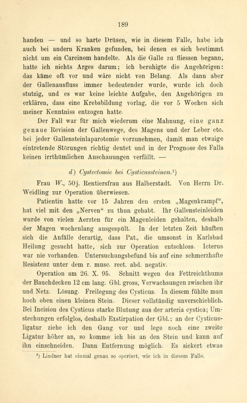 Landen — und so harte Drüsen, wie in diesem Falle, habe ich auch bei andern Kranken gefunden, bei denen es sich bestimmt nicht um ein Carcinom handelte. Als die Galle zu fliessen begann, hatte ich nichts Arges darum; ich beruhigte die Angehörigen: das käme oft vor und wäre nicht von Belang. Als dann aber der Gallenausfluss immer bedeutender wurde, wurde ich doch stutzig, und es war keine leichte Aufgabe, den Angehörigen zu erklären, dass eine Krebsbildung vorlag, die vor 5 Wochen sich meiner Kenntniss entzogen hatte. Der Fall war für mich wiederum eine Mahnung, eine ganz genaue Revision der Gallenwege, des Magens und der Leber etc. bei jeder Gallensteinlaparotomie vorzunehmen, damit man etwaige eintretende Störungen richtig deutet und in der Prognose des Falls keinen irrthümlichen Anschauungen verfällt. — d) Cystedomie bei Cysticussteinen.1) Frau W., 50j. Kentiersfrau aus Halberstadt. Von Herrn Dr^ Weidling zur Operation überwiesen. Patientin hatte vor 15 Jahren den ersten „Magenkrampf, hat viel mit den „Nerven zu thun gehabt. Ihr Gallensteinleiden wurde von vielen Aerzten für ein Magenleiden gehalten, deshalb der Magen wochenlang ausgespült. In der letzten Zeit häuften sich die Anfälle derartig, dass Pat, die umsonst in Karlsbad Heilung gesucht hatte, sich zur Operation entschloss. Icterus war nie vorhanden. Untersuchungsbefund bis auf eine schmerzhafte Resistenz unter dem r. musc. rect. abd. negativ. Operation am 26. X. 95. Schnitt wegen des Fettreichthums der Bauchdecken 12 cm lang. Gbl. gross, Verwachsungen zwischen ihr und Netz. Lösung. Freilegung des Cysticus. In diesem fühlte man hoch oben einen kleinen Stein. Dieser vollständig unverschieblich. Bei Incision des Cysticus starke Blutung aus der arteria cystica; Um- stechungen erfolglos, deshalb Exstirpation der Gbl.; an der Cysticus- ligatur ziehe ich den Gang vor und lege noch eine zweite Ligatur höher an, so komme ich bis an den Stein und kann auf ihn einschneiden. Dann Entfernung möglich. Es sickert etwas *) Lindner hat einmal genau so operiert, wie ich in diesem Falle.