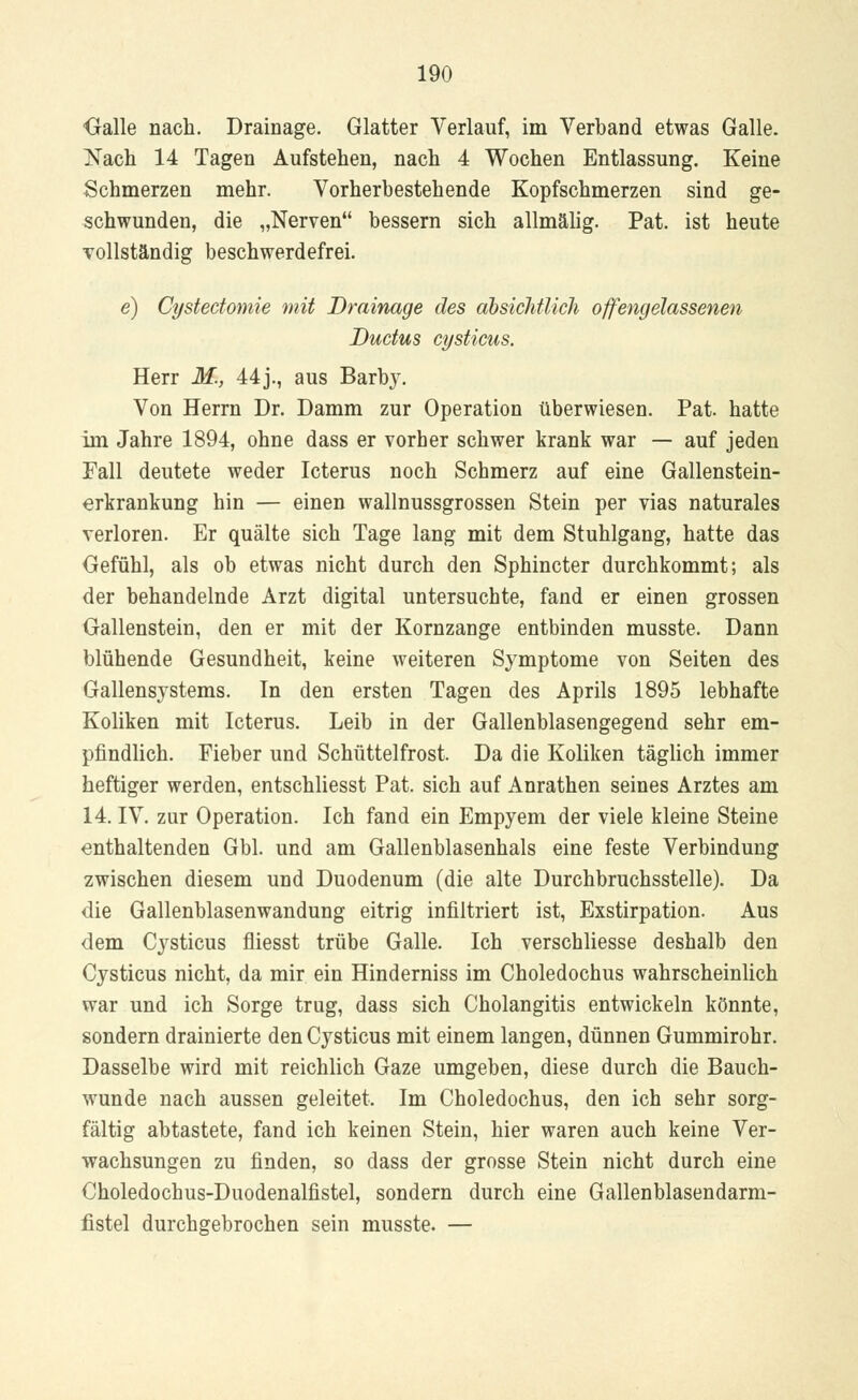 Galle nach. Drainage. Glatter Verlauf, im Verband etwas Galle. Nach 14 Tagen Aufstehen, nach 4 Wochen Entlassung. Keine Schmerzen mehr. Vorherbestehende Kopfschmerzen sind ge- schwunden, die „Nerven bessern sich allmälig. Pat. ist heute vollständig beschwerdefrei. e) Cystectomie mit Drainage des absichtlich offengelassenen Ductus cysticus. Herr M., 44j., aus Barby. Von Herrn Dr. Damm zur Operation überwiesen. Pat. hatte im Jahre 1894, ohne dass er vorher schwer krank war — auf jeden Fall deutete weder Icterus noch Schmerz auf eine Gallenstein- erkrankung hin — einen wallnussgrossen Stein per vias naturales verloren. Er quälte sich Tage lang mit dem Stuhlgang, hatte das Gefühl, als ob etwas nicht durch den Sphincter durchkommt; als der behandelnde Arzt digital untersuchte, fand er einen grossen Gallenstein, den er mit der Kornzange entbinden musste. Dann blühende Gesundheit, keine weiteren Symptome von Seiten des Gallensystems. In den ersten Tagen des Aprils 1895 lebhafte Koliken mit Icterus. Leib in der Gallenblasengegend sehr em- pfindlich. Fieber und Schüttelfrost. Da die Koliken täglich immer heftiger werden, entschliesst Pat. sich auf Anrathen seines Arztes am 14. IV. zur Operation. Ich fand ein Empyem der viele kleine Steine enthaltenden Gbl. und am Gallenblasenhals eine feste Verbindung zwischen diesem und Duodenum (die alte Durchbruchsstelle). Da die Gallenblasenwandung eitrig infiltriert ist, Exstirpation. Aus dem Cysticus fliesst trübe Galle. Ich verschliesse deshalb den Cysticus nicht, da mir ein Hinderniss im Choledochus wahrscheinlich war und ich Sorge trug, dass sich Cholangitis entwickeln könnte, sondern drainierte den Cysticus mit einem langen, dünnen Gummirohr. Dasselbe wird mit reichlich Gaze umgeben, diese durch die Bauch- wunde nach aussen geleitet. Im Choledochus, den ich sehr sorg- fältig abtastete, fand ich keinen Stein, hier waren auch keine Ver- wachsungen zu finden, so dass der grosse Stein nicht durch eine Choledochus-Duodenalfistel, sondern durch eine Gallenblasendarm- listel durchgebrochen sein musste. —
