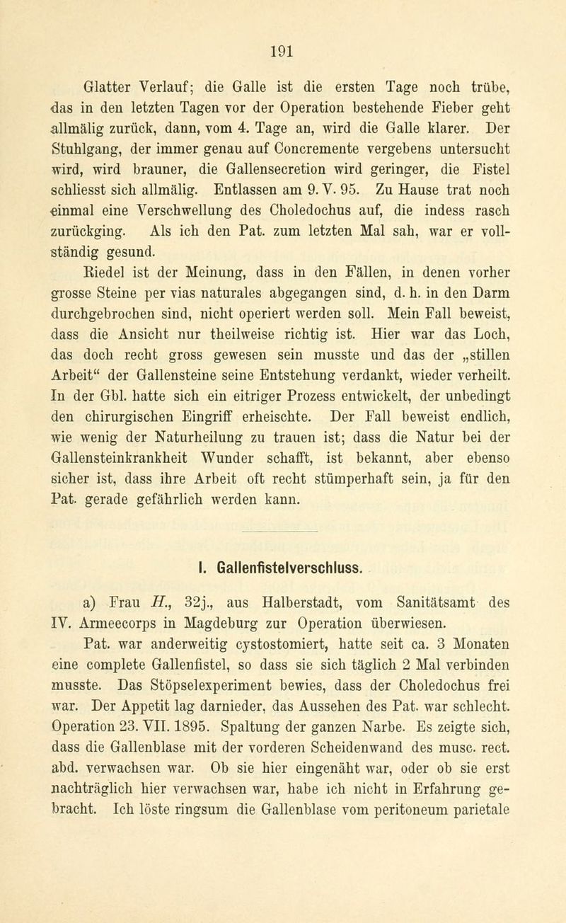 Glatter Verlauf; die Galle ist die ersten Tage noch trübe, das in den letzten Tagen vor der Operation bestehende Fieber geht allmälig zurück, dann, vom 4. Tage an, wird die Galle klarer. Der Stuhlgang, der immer genau auf Concremente vergebens untersucht wird, wird brauner, die Gallensecretion wird geringer, die Fistel schliesst sich allmälig. Entlassen am 9. V. 95. Zu Hause trat noch einmal eine Verschwellung des Choledochus auf, die indess rasch zurückging. Als ich den Pat. zum letzten Mal sah, war er voll- ständig gesund. Riedel ist der Meinung, dass in den Fällen, in denen vorher grosse Steine per vias naturales abgegangen sind, d. h. in den Darm durchgebrochen sind, nicht operiert werden soll. Mein Fall beweist, dass die Ansicht nur theilweise richtig ist. Hier war das Loch, das doch recht gross gewesen sein musste und das der „stillen Arbeit der Gallensteine seine Entstehung verdankt, wieder verheilt. In der Gbl. hatte sich ein eitriger Prozess entwickelt, der unbedingt den chirurgischen Eingriff erheischte. Der Fall beweist endlich, wie wenig der Naturheilung zu trauen ist; dass die Natur bei der Gallensteinkrankheit Wunder schafft, ist bekannt, aber ebenso sicher ist, dass ihre Arbeit oft recht stümperhaft sein, ja für den Pat. gerade gefährlich werden kann. I. Gallenfistelverschluss. a) Frau H., 32j., aus Halberstadt, vom Sanitätsamt des IV. Armeecorps in Magdeburg zur Operation überwiesen. Pat. war anderweitig cystostomiert, hatte seit ca. 3 Monaten eine complete Gallenfistel, so dass sie sich täglich 2 Mal verbinden musste. Das Stöpselexperiment bewies, dass der Choledochus frei war. Der Appetit lag darnieder, das Aussehen des Pat. war schlecht. Operation 23. VII. 1895. Spaltung der ganzen Narbe. Es zeigte sich, dass die Gallenblase mit der vorderen Scheidenwand des musc rect. abd. verwachsen war. Ob sie hier eingenäht war, oder ob sie erst nachträglich hier verwachsen war, habe ich nicht in Erfahrung ge- bracht. Ich löste ringsum die Gallenblase vom peritoneum parietale