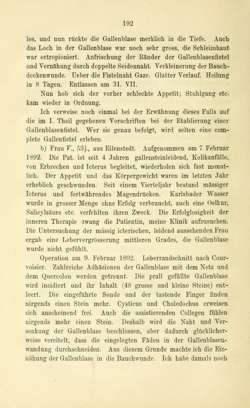 los, und nun rückte die Gallenblase merklich in die Tiefe. Auch das Loch in der Gallenblase war noch sehr gross, die Schleimhaut war ectropioniert. Anfrischung der Känder der Gallenblasenfistel und Vernähung durch doppelte Seidennaht. Verkleinerung der Bauch- deckenwunde. Ueber die Fistelnaht Gaze. Glatter Verlauf. Heilung in 8 Tagen. Entlassen am 31. VII. Nun hob sich der vorher schlechte Appetit; Stuhlgang etc. kam wieder in Ordnung. Ich verweise noch einmal bei der Erwähnung dieses Falls auf die im I. Theil gegebenen Vorschriften bei der Etablierung einer Gallenblasenfistel. Wer sie genau befolgt, wird selten eine com- plete Gallenfistel erleben. b) Frau V., 53j., aus Eilenstedt. Aufgenommen am 7. Februar 1892. Die Pat. ist seit 4 Jahren gallensteinleidend, Kolikanfälle, von Erbrechen und Icterus begleitet, wiederholen sich fast monat- lich. Der Appetit und das Körpergewicht waren im letzten Jahr erheblich geschwunden. Seit einem Vierteljahr bestand massiger Icterus und fortwährendes Magendrücken. Karlsbader Wasser wurde in grosser Menge ohne Erfolg verbraucht, auch eine Oelkur, Salicylsäure etc. verfehlten ihren Zweck. Die Erfolglosigkeit der inneren Therapie zwang die Patientin, meine Klinik aufzusuchen. Die Untersuchung der massig icterischen, leidend aussehenden Frau ergab eine Lebervergrösserung mittleren Grades, die Gallenblase wurde nicht gefühlt. Operation am 9. Februar 1892. Leberrandschnitt nach Cour- voisier. Zahlreiche Adhäsionen der Gallenblase mit dem Netz und dem Quercolon werden getrennt. Die prall gefüllte Gallenblase wird incidiert und ihr Inhalt (48 grosse und kleine Steine) ent- leert. Die eingeführte Sonde und der tastende Finger finden nirgends einen Stein mehr. Cysticus und Choledochus erweisen sich anscheinend frei. Auch die assistierenden Collegen fühlen nirgends mehr einen Stein. Deshalb wird die Naht und Ver- senkung der Gallenblase beschlossen, aber dadurch glücklicher- weise vereitelt, dass die eingelegten Fäden in der Gallenblasen- wandung durchschneiden. Aus diesem Grunde machte ich die Ein- nähung der Gallenblase in die Bauchwunde. Ich habe damals noch