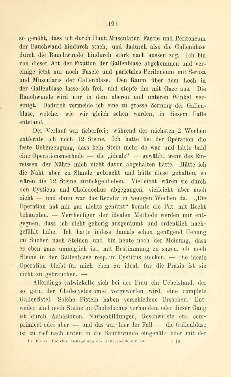 so genäht, dass ich durch Haut, Musculatur, Fascie und Peritoneum der Bauchwand hindurch stach, und dadurch also die Gallenblase durch die Bauchwunde hindurch stark nach aussen zog. Ich bin von dieser Art der Fixation der Gallenblase abgekommen und ver- einige jetzt nur noch Fascie und parietales Peritoneum mit Serosa und Muscularis der Gallenblase. Den Kaum über dem Loch in der Gallenblase lasse ich frei, und stopfe ihn mit Gaze aus. Die Bauchwunde wird nur in dem oberen und unteren Winkel ver- einigt. Dadurch vermeide ich eine zu grosse Zerrung der Gallen- blase, welche, wie wir gleich sehen werden, in diesem Falle entstand. Der Verlauf war rieberfrei; während der nächsten 2 Wochen entfernte ich noch 12 Steine. Ich hatte bei der Operation die feste Ueberzeugung, dass kein Stein mehr da war und hätte bald eine Operationsmethode — die „ideale — gewählt, wenn das Ein- rissen der Nähte mich nicht davon abgehalten hätte. Hätte ich die Naht aber zu Stande gebracht und hätte diese gehalten, so wären die 12 Steine zurückgeblieben. Vielleicht wären sie durch den Cysticus und Choledochus abgegangen, vielleicht aber auch nicht — und dann war das Recidiv in wenigen Wochen da. „Die Operation hat mir gar nichts genützt konnte die Pat. mit Recht behaupten. — Vertheidiger der idealen Methode werden mir ent- gegnen, dass ich nicht gehörig ausgeräumt und ordentlich nach- gefühlt habe. Ich hatte indess damals schon genügend Uebung im Suchen nach Steinen und bin heute noch der Meinung, dass es eben ganz unmöglich ist, mit Bestimmung zu sagen, ob noch Steine in der Gallenblase resp. im Cysticus stecken. — Die ideale Operation bleibt für mich eben zu ideal, für die Praxis ist sie nicht zu gebrauchen. — Allerdings entwickelte sich bei der Frau ein Uebelstand, der so gern der Cholecystostomie vorgeworfen wird, eine complete Gallenfistel. Solche Fisteln haben verschiedene Ursachen. Ent- weder sind noch Steine im Choledochus vorhanden, oder dieser Gang ist durch Adhäsionen, Narbenbildungen, Geschwülste etc. com- primiert oder aber — und das war hier der Fall — die Gallenblase ist zu tief nach unten in die Bauchwunde eingenäht oder mit der Dr. Kehr, Die chir. Behandlung der Gallensteinkrankheit. J3