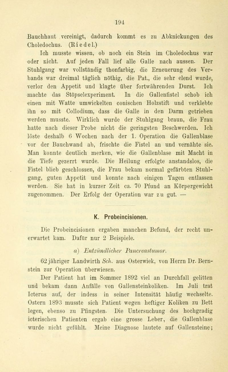 Bauchhaut vereinigt, dadurch kommt es zu Abknickungen des Choledochus. (Kiedel.) Ich musste wissen, ob noch ein Stein im Choledochus war oder nicht. Auf jeden Fall lief alle Galle nach aussen. Der Stuhlgang war vollständig thonfarbig, die Erneuerung des Ver- bands war dreimal täglich nöthig, die Pat., die sehr elend wurde, verlor den Appetit und klagte über fortwährenden Durst. Ich machte das Stöpselexperiment. In die Gallenfistel schob ich einen mit Watte umwickelten conischen Holzstift und verklebte ihn so mit Collodium, dass die Galle in den Darm getrieben werden musste. Wirklich wurde der Stuhlgang braun, die Frau hatte nach dieser Probe nicht die geringsten Beschwerden. Ich löste deshalb 6 Wochen nach der 1. Operation die Gallenblase vor der Bauchwand ab, frischte die Fistel an und vernähte sie. Man konnte deutlich merken, wie die Gallenblase mit Macht in die Tiefe gezerrt wurde. Die Heilung erfolgte anstandslos, die Fistel blieb geschlossen, die Frau bekam normal gefärbten Stuhl- gang, guten Appetit und konnte nach einigen Tagen entlassen werden. Sie hat in kurzer Zeit ca. 70 Pfund an Körpergewicht zugenommen. Der Erfolg der Operation war zu gut. — K. Probeincisionen. Die Probeincisionen ergaben manchen Befund, der recht un- erwartet kam. Dafür nur 2 Beispiele. a) Entzündlicher Pancreastumor. 62 jähriger Landwirth Seh. aus Osterwiek, von Herrn Dr. Bern- stein zur Operation überwiesen. Der Patient hat im Sommer 1892 viel an Durchfall gelitten und bekam dann Anfälle von Gallensteinkoliken. Im Juli trat Icterus auf, der indess in seiner Intensität häufig wechselte. Ostern 1893 musste sich Patient wegen heftiger Koliken zu Bett legen, ebenso zu Pfingsten. Die Untersuchung des hochgradig icterischen Patienten ergab eine grosse Leber, die Gallenblase wurde nicht gefühlt. Meine Diagnose lautete auf Gallensteine;