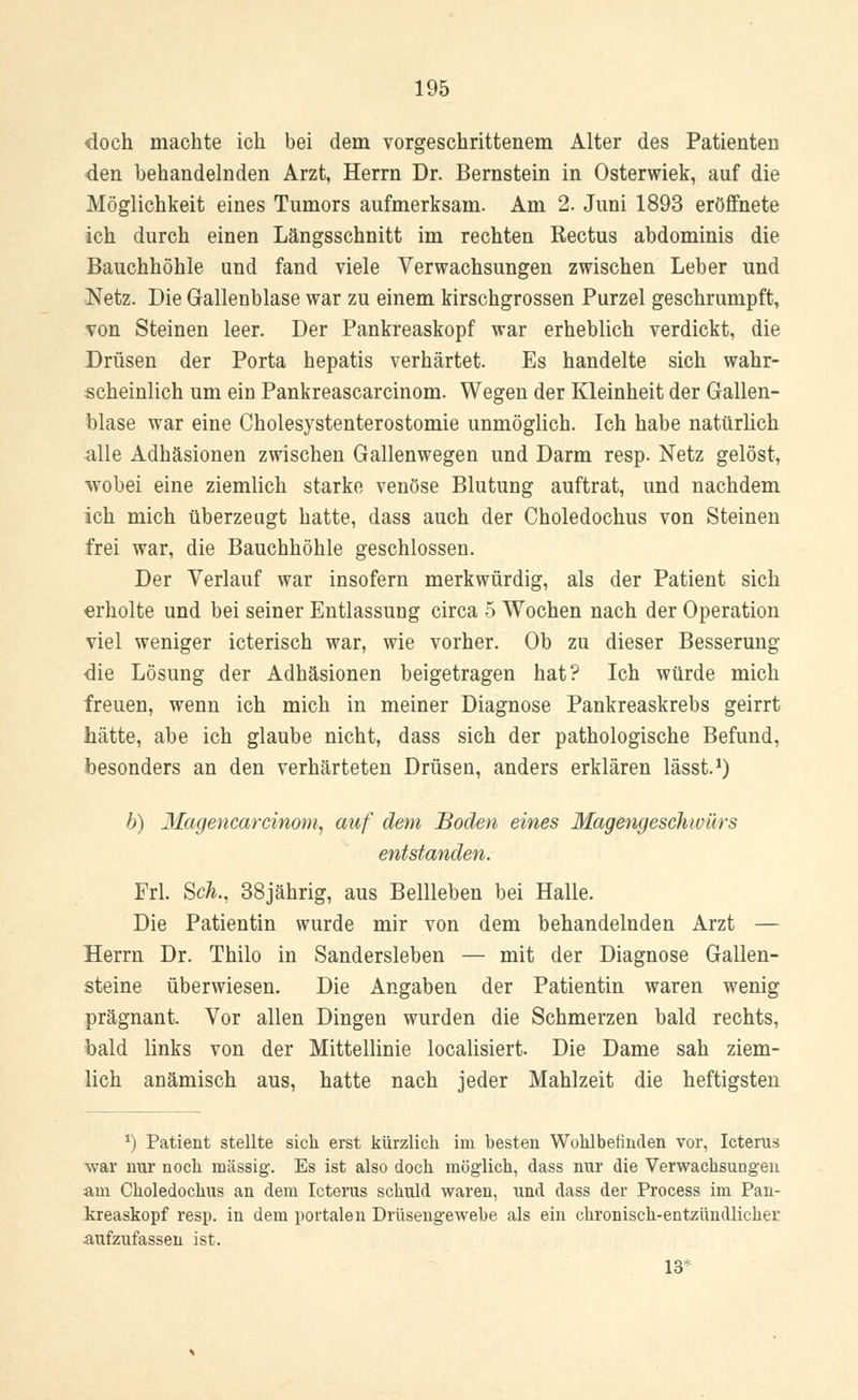 doch machte ich bei dem vorgeschrittenem Alter des Patienten den behandelnden Arzt, Herrn Dr. Bernstein in Osterwiek, auf die Möglichkeit eines Tumors aufmerksam. Am 2. Juni 1893 eröffnete ich durch einen Längsschnitt im rechten Rectus abdominis die Bauchhöhle und fand viele Verwachsungen zwischen Leber und Netz. Die Gallenblase war zu einem kirschgrossen Purzel geschrumpft, von Steinen leer. Der Pankreaskopf war erheblich verdickt, die Drüsen der Porta hepatis verhärtet. Es handelte sich wahr- scheinlich um ein Pankreascarcinom. Wegen der Kleinheit der Gallen- blase war eine Cholesystenterostomie unmöglich. Ich habe natürlich alle Adhäsionen zwischen Gallenwegen und Darm resp. Netz gelöst, wobei eine ziemlich starke venöse Blutung auftrat, und nachdem ich mich überzeugt hatte, dass auch der Choledochus von Steinen frei war, die Bauchhöhle geschlossen. Der Verlauf war insofern merkwürdig, als der Patient sich erholte und bei seiner Entlassung circa 5 Wochen nach der Operation viel weniger icterisch war, wie vorher. Ob zu dieser Besserung die Lösung der Adhäsionen beigetragen hat? Ich würde mich freuen, wenn ich mich in meiner Diagnose Pankreaskrebs geirrt hätte, abe ich glaube nicht, dass sich der pathologische Befund, besonders an den verhärteten Drüsen, anders erklären lässt.1) b) Magencarcinom, auf dem Boden eines Magengeschwürs entstanden. Frl. Scä., 38jährig, aus Bellleben bei Halle. Die Patientin wurde mir von dem behandelnden Arzt — Herrn Dr. Thilo in Sandersleben — mit der Diagnose Gallen- steine überwiesen. Die Angaben der Patientin waren wenig prägnant. Vor allen Dingen wurden die Schmerzen bald rechts, bald links von der Mittellinie localisiert. Die Dame sah ziem- lich anämisch aus, hatte nach jeder Mahlzeit die heftigsten *) Patient stellte sich erst kürzlich im besten Wohlbefinden vor, Icterus war nur noch massig. Es ist also doch möglich, dass nur die Verwachsungen am Choledochus an dem Icterus schuld waren, und dass der Process im Pan- kreaskopf resp. in dem portalen Drüsengewebe als ein chronisch-entzündlicher -aufzufassen ist. 13*