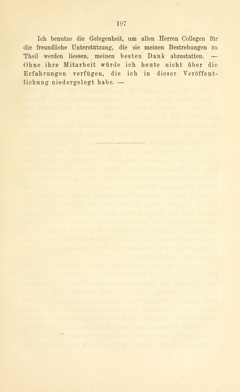 Ich benutze die Gelegenheit, um allen Herren Collegen für die freundliche Unterstützung, die sie meinen Bestrebungen zu Theil werden Hessen, meinen besten Dank abzustatten. — Ohne ihre Mitarbeit würde ich heute nicht über die Erfahrungen verfügen, die ich in dieser Veröffent- lichung niedergelegt habe. —
