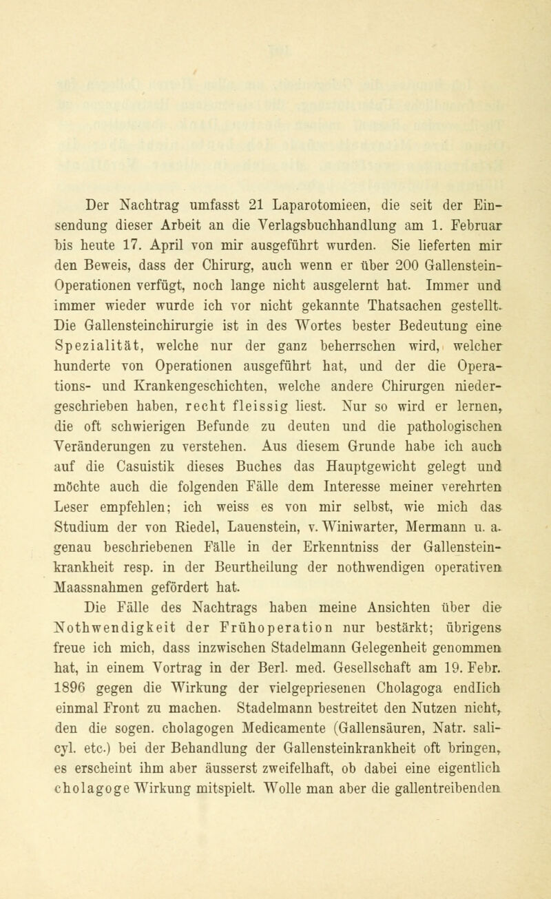 Der Nachtrag umfasst 21 Laparotomieen, die seit der Ein- sendung dieser Arbeit an die Verlagsbuchhandlung am 1. Februar bis heute 17. April von mir ausgeführt wurden. Sie lieferten mir den Beweis, dass der Chirurg, auch wenn er über 200 Gallenstein- Operationen verfügt, noch lange nicht ausgelernt hat. Immer und immer wieder wurde ich vor nicht gekannte Thatsachen gestellt. Die Gallensteinchirurgie ist in des Wortes bester Bedeutung eine Spezialität, welche nur der ganz beherrschen wird, welcher hunderte von Operationen ausgeführt hat, und der die Opera- tions- und Krankengeschichten, welche andere Chirurgen nieder- geschrieben haben, recht fleissig liest. Nur so wird er lernen, die oft schwierigen Befunde zu deuten und die pathologischen Veränderungen zu verstehen. Aus diesem Grunde habe ich auch auf die Casuistik dieses Buches das Hauptgewicht gelegt und möchte auch die folgenden Fälle dem Interesse meiner verehrten Leser empfehlen; ich weiss es von mir selbst, wie mich das- Studium der von Riedel, Lauenstein, v. Winiwarter, Mermann u. a. genau beschriebenen Fälle in der Erkenntniss der Gallenstein- krankheit resp. in der Beurtheilung der nothwendigen operativen Maassnahmen gefördert hat. Die Fälle des Nachtrags haben meine Ansichten über die Nothwendigkeit der Frühoperation nur bestärkt; übrigens freue ich mich, dass inzwischen Stadelmann Gelegenheit genommen hat, in einem Vortrag in der Berl. med. Gesellschaft am 19. Febr. 1896 gegen die Wirkung der vielgepriesenen Cholagoga endlich einmal Front zu machen. Stadelmann bestreitet den Nutzen nichts den die sogen. Cholagogen Medicamente (Gallensäuren, Natr. sali- cyl. etc) bei der Behandlung der Gallensteinkrankheit oft bringen, es erscheint ihm aber äusserst zweifelhaft, ob dabei eine eigentlich cholagoge Wirkung mitspielt. Wolle man aber die gallentreibenden