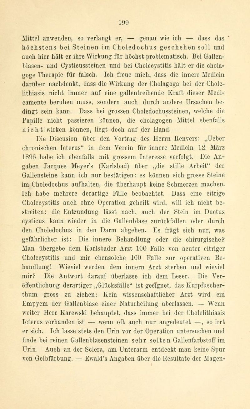 Mittel anwenden, so verlangt er, — genau wie ich — dass das höchstens bei Steinen im Choledochus geschehen soll und auch hier hält er ihre Wirkung für höchst problematisch. Bei Gallen- blasen- und Cysticussteinen und bei Cholecystitis hält er die chola- goge Therapie für falsch. Ich freue mich, dass die innere Mediciu darüber nachdenkt, dass die Wirkung der Cholagoga bei der Chole- lithiasis nicht immer auf eine gallentreibende Kraft dieser Medi- camente beruhen muss, sondern auch durch andere Ursachen be- dingt sein kann. Dass bei grossen Choledochussteinen, welche die Papille nicht passieren können, die Cholagogen Mittel ebenfalls nicht wirken können, liegt doch auf der Hand. Die Discusion über den Vortrag des Herrn Kenvers: „Ueber chronischen Icterus in dem Verein für innere Medicin 12. März 1896 habe ich ebenfalls mit grossem Interesse verfolgt. Die An- gaben Jacques Meyer's (Karlsbad) über „die stille Arbeit der Gallensteine kann ich nur bestätigen: es können sich grosse Steine im Choledochus aufhalten, die überhaupt keine Schmerzen machen. Ich habe mehrere derartige Fälle beobachtet. Dass eine eitrige Cholecystitis auch ohne Operation geheilt wird, will ich nicht be- streiten: die Entzündung lässt nach, auch der Stein im Ductus cysticus kann wieder in die Gallenblase zurückfallen oder durch den Choledochus in den Darm abgehen. Es fragt sich nur, was gefährlicher ist: Die innere Behandlung oder die chirurgische? Man übergebe dem Karlsbader Arzt 100 Fälle von acuter eitriger Cholecystitis und mir ebensolche 100 Fälle zur operativen Be- handlung! Wieviel werden dem innern Arzt sterben und wieviel mir? Die Antwort darauf überlasse ich dem Leser. Die Ver- öffentlichung derartiger „Glücksfälle ist geeignet, das Kurpfuscher- thum gross zu ziehen: Kein wissenschaftlicher Arzt wird ein Empyem der Gallenblase einer Naturheilung überlassen. — Wenn weiter Herr Karewski behauptet, dass immer bei der Cholelithiasis Icterus vorhanden ist — wenn oft auch nur angedeutet —, so irrt er sich. Ich lasse stets den Urin vor der Operation untersuchen und finde bei reinen Gallenblasensteinen sehr selten Gallenfarbstoff im Urin. Auch an der Sclera, am Unterarm entdeckt man keine Spur von Gelbfärbung. — Ewald's Angaben über die Resultate der Magen-