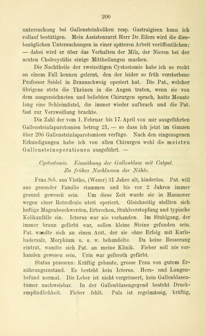 Untersuchung bei Gallensteinkoliken resp. Gastralgieen kann ich vollauf bestätigen. Mein Assistenzarzt Herr Dr. Eilers wird die dies- bezüglichen Untersuchungen in einer späteren Arbeit veröffentlichen; — dabei wird er über das Verhalten der Milz, der Nieren bei der acuten Cholecystitis einige Mittheilungen machen. Die Nachtheile der zweizeitigen Cystostomie habe ich so recht an einem Fall kennen gelernt, den der leider so früh verstorbene Professor Seidel in Braunschweig operiert hat. Die Pat., welcher übrigens stets die Thränen in die Augen traten, wenn sie von dem ausgezeichneten und beliebten Chirurgen sprach, hatte Monate lang eine Schleimfistel, die immer wieder aufbrach und die Pat. fast zur Verzweiflung brachte. Die Zahl der vom 1. Februar bis 17. April von mir ausgeführten Gallensteinlaparotomien betrug 21, — so dass ich jetzt im Ganzen über 206 Gallensteinlaparotomieen verfüge. Nach den eingezogenen Erkundigungen habe ich von allen Chirurgen wohl die meisten Gallensteinoperationen ausgeführt. — Cystostomie. Einnähung der Gallenblase mit Catgut. Zu frühes Nachlassen der Nähte. Frau Seh. aus Vlotho, (Weser) 31 Jahre alt, kinderlos. Pat. will aus gesunder Familie stammen und bis vor 2 Jahren immer gesund gewesen sein. Um diese Zeit wurde sie in Hannover wegen einer Retroflexio uteri operiert. Gleichzeitig stellten sich heftige Magenbeschwerden, Erbrechen, Stuhlverstopfung und typische Kolikanfälle ein. Icterus war nie vorhanden. Im Stuhlgang, der immer braun gefärbt war, sollen kleine Steine gefunden sein. Pat. wandte sich an einen Arzt, der sie ohne Erfolg mit Karls- badersalz, Morphium u. s. w. behandelte. Da keine Besserung eintrat, wandte sich Pat. an meine Klinik. Fieber soll nie vor- handen gewesen sein, Urin war gelbroth gefärbt. Status praesens: Kräftig gebaute, grosse Frau von gutem Er- nährungszustand. Es besteht kein Icterus. Herz- und Lungen- befund normal. Die Leber ist nicht vergrössert, kein Gallenblasen- tumor nachweisbar. In der Gallenblasengegend besteht Druck- empfindlichkeit. Fieber fehlt. Puls ist regelmässig, kräftig,