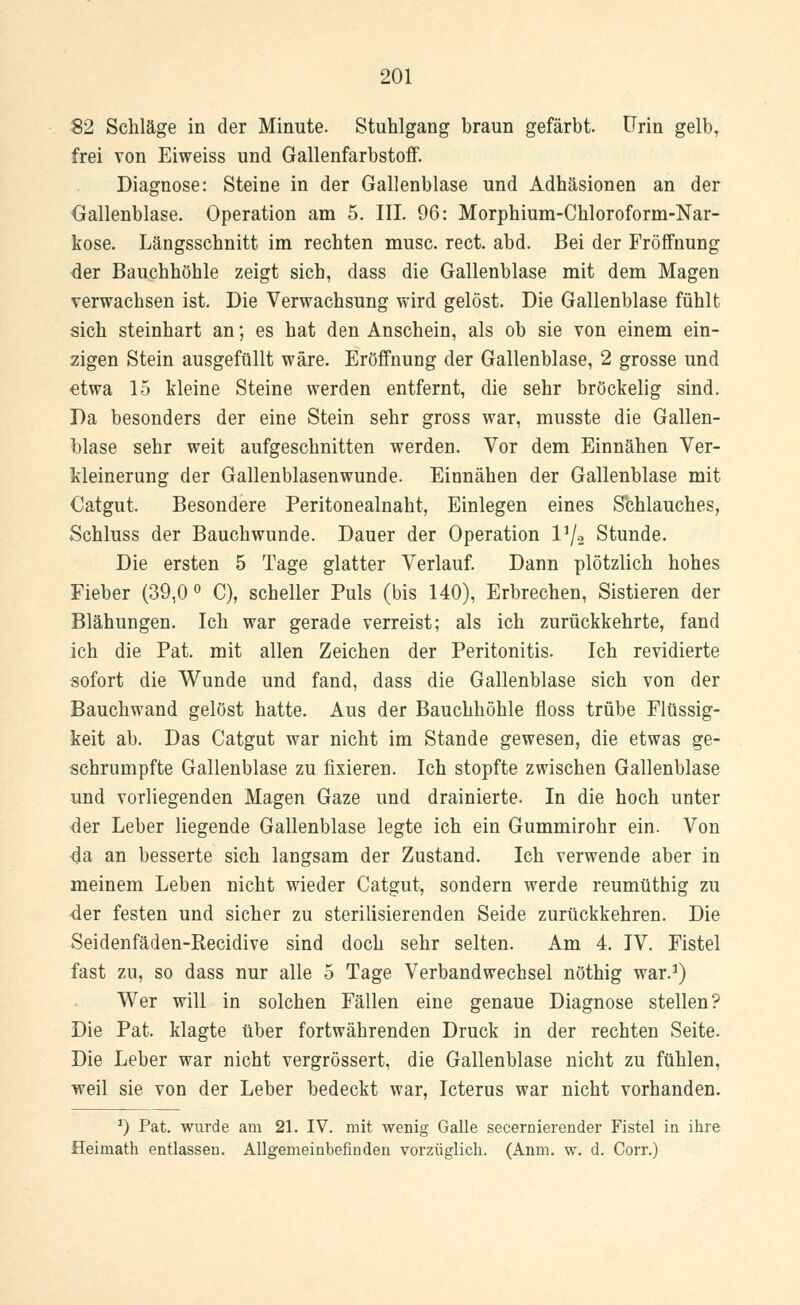 $2 Schläge in der Minute. Stuhlgang braun gefärbt. Urin gelb, frei von Eiweiss und Gallenfarbstoff. Diagnose: Steine in der Gallenblase und Adhäsionen an der Gallenblase. Operation am 5. III. 96: Morphium-Chloroform-Nar- kose. Längsschnitt im rechten musc. rect. abd. Bei der Fröffnung der Bauchhöhle zeigt sich, dass die Gallenblase mit dem Magen verwachsen ist. Die Verwachsung wird gelöst. Die Gallenblase fühlt sich steinhart an; es hat den Anschein, als ob sie von einem ein- zigen Stein ausgefüllt wäre. Eröffnung der Gallenblase, 2 grosse und etwa 15 kleine Steine werden entfernt, die sehr bröckelig sind. Da besonders der eine Stein sehr gross war, musste die Gallen- blase sehr weit aufgeschnitten werden. Vor dem Einnähen Ver- kleinerung der Gallenblasenwunde. Einnähen der Gallenblase mit Catgut. Besondere Peritonealnaht, Einlegen eines Schlauches, Schluss der Bauchwunde. Dauer der Operation l1/« Stunde. Die ersten 5 Tage glatter Verlauf. Dann plötzlich hohes Fieber (39,0 ° C), scheller Puls (bis 140), Erbrechen, Sistieren der Blähungen. Ich war gerade verreist; als ich zurückkehrte, fand ich die Pat. mit allen Zeichen der Peritonitis. Ich revidierte sofort die Wunde und fand, dass die Gallenblase sich von der Bauchwand gelöst hatte. Aus der Bauchhöhle floss trübe Flüssig- keit ab. Das Catgut war nicht im Stande gewesen, die etwas ge- schrumpfte Gallenblase zu fixieren. Ich stopfte zwischen Gallenblase und vorliegenden Magen Gaze und drainierte. In die hoch unter der Leber liegende Gallenblase legte ich ein Gummirohr ein. Von da an besserte sich langsam der Zustand. Ich verwende aber in meinem Leben nicht wieder Catgut, sondern werde reumüthig zu der festen und sicher zu sterilisierenden Seide zurückkehren. Die Seidenfäden-Recidive sind doch sehr selten. Am 4. IV. Fistel fast zu, so dass nur alle 5 Tage Verbandwechsel nöthig war.1) Wer will in solchen Fällen eine genaue Diagnose stellen? Die Pat. klagte über fortwährenden Druck in der rechten Seite. Die Leber war nicht vergrössert, die Gallenblase nicht zu fühlen, weil sie von der Leber bedeckt war, Icterus war nicht vorhanden. *) Pat. wurde am 21. IV. mit wenig Galle secernierender Fistel in ihre Heimath entlassen. Allgemeinbefinden vorzüglich. (Anm. w. d. Corr.)