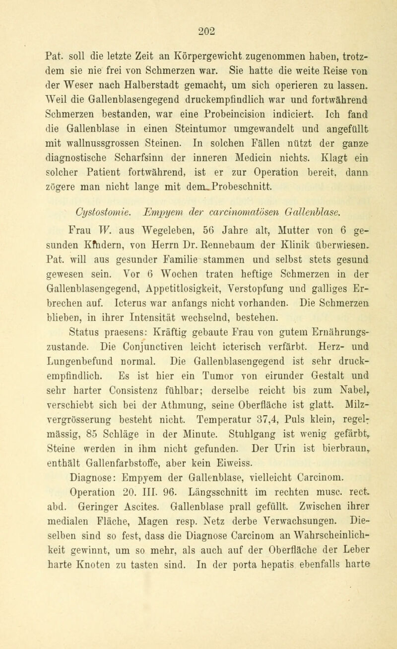 Pat. soll die letzte Zeit an Körpergewicht zugenommen haben, trotz- dem sie nie frei von Schmerzen war. Sie hatte die weite Reise von der Weser nach Halberstadt gemacht, um sich operieren zu lassen. Weil die Gallenblasengegend druckempfindlich war und fortwährend Schmerzen bestanden, war eine Probeincision indiciert. Ich fand die Gallenblase in einen Steintumor umgewandelt und angefüllt mit wallnussgrossen Steinen. In solchen Fällen nützt der ganze diagnostische Scharfsinn der inneren Medicin nichts. Klagt ein solcher Patient fortwährend, ist er zur Operation bereit, dann zögere man nicht lange mit dem» Probeschnitt. Cystostomie. Empyem der carcinomatösen Gallenblase. Frau W. aus Wegeleben, 56 Jahre alt, Mutter von 6 ge- sunden Kfhdern, von Herrn Dr. Rennebaum der Klinik überwiesen. Pat. will aus gesunder Familie stammen und selbst stets gesund gewesen sein. Vor 6 Wochen traten heftige Schmerzen in der Gallenblasengegend, Appetitlosigkeit, Verstopfung und galliges Er- brechen auf. Icterus war anfangs nicht vorhanden. Die Schmerzen blieben, in ihrer Intensität wechselnd, bestehen. Status praesens: Kräftig gebaute Frau von gutem Ernährungs- zustände. Die Conjunctiven leicht icterisch verfärbt. Herz- und Lungenbefund normal. Die Gallenblasengegend ist sehr druck- empfindlich. Es ist hier ein Tumor von eirunder Gestalt und sehr harter Consistenz fühlbar; derselbe reicht bis zum Nabel, verschiebt sich bei der Athmung, seine Oberfläche ist glatt. Milz- vergrösserung besteht nicht. Temperatur 37,4, Puls klein, regel: massig, 85 Schläge in der Minute. Stuhlgang ist wenig gefärbt,. Steine werden in ihm nicht gefunden. Der Urin ist bierbraunr enthält Gallenfarbstoffe, aber kein Eiweiss. Diagnose: Empyem der Gallenblase, vielleicht Carcinom. Operation 20. III. 96. Längsschnitt im rechten musc. rect. abd. Geringer Ascites. Gallenblase prall gefüllt. Zwischen ihrer medialen Fläche, Magen resp. Netz derbe Verwachsungen. Die- selben sind so fest, dass die Diagnose Carcinom an Wahrscheinlich- keit gewinnt, um so mehr, als auch auf der Oberfläche der Leber harte Knoten zu tasten sind. In der porta hepatis ebenfalls harte