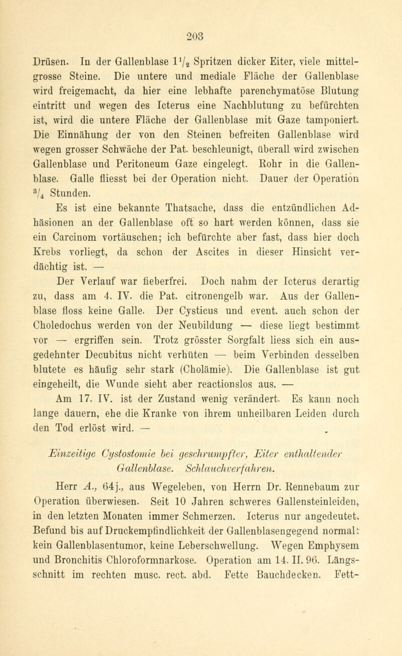 Drüsen. In der Gallenblase l1/« Spritzen dicker Eiter, viele mittel- grosse Steine. Die untere und mediale Fläche der Gallenblase wird freigemacht, da hier eine lebhafte parenchymatöse Blutung eintritt und wegen des Icterus eine Nachblutung zu befürchten ist, wird die untere Fläche der Gallenblase mit Gaze tamponiert. Die Einnähung der von den Steinen befreiten Gallenblase wird wegen grosser Schwäche der Pat. beschleunigt, überall wird zwischen Gallenblase und Peritoneum Gaze eingelegt. Kohr in die Gallen- blase. Galle fliesst bei der Operation nicht. Dauer der Operation 3/4 Stunden. Es ist eine bekannte Thatsache, dass die entzündlichen Ad- häsionen an der Gallenblase oft so hart werden können, dass sie ein Carcinom vortäuschen; ich befürchte aber fast, dass hier doch Krebs vorliegt, da schon der Ascites in dieser Hinsicht ver- dächtig ist. — Der Verlauf war fieberfrei. Doch nahm der Icterus derartig zu, dass am 4. IV. die Pat. citronengelb war. Aus der Gallen- blase floss keine Galle. Der Cysticus und event. auch schon der Choledochus werden von der Neubildung — diese liegt bestimmt vor — ergriffen sein. Trotz grösster Sorgfalt Hess sich ein aus- gedehnter Decubitus nicht verhüten — beim Verbinden desselben blutete es häufig sehr stark (Cholämie). Die Gallenblase ist gut eingeheilt, die Wunde sieht aber reactionslos aus. — Am 17. IV. ist der Zustand wenig verändert. Es kann noch lange dauern, ehe die Kranke von ihrem unheilbaren Leiden durch den Tod erlöst wird. — Einseitige Cystostomie bei geschrumpfter, Eiter enthaltender Gallenblase. Schlauchverfahren. Herr A., 64j., aus Wegeleben, von Herrn Dr. Rennebaum zur Operation überwiesen. Seit 10 Jahren schweres Gallensteinleiden, in den letzten Monaten immer Schmerzen. Icterus nur angedeutet. Befund bis auf Druckempfindlichkeit der Gallenblasengegend normal: kein Gallenblasentumor, keine Leberschwellung. Wegen Emphysem und Bronchitis Chloroformnarkose. Operation am 14. II. 96. Längs- schnitt im rechten musc. rect. abd. Fette Bauchdecken. Fett-
