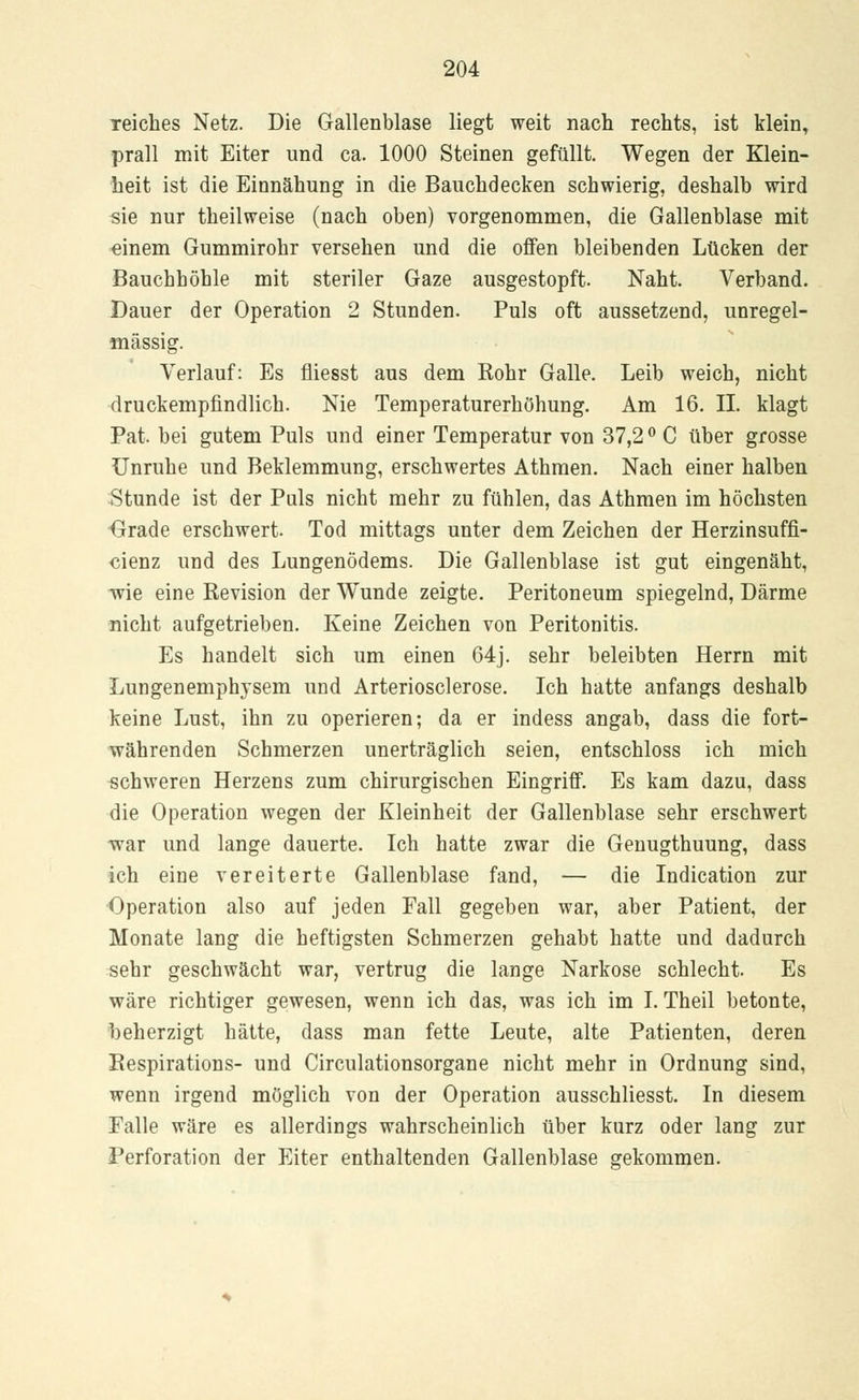 reiches Netz. Die Gallenblase liegt weit nach rechts, ist klein, prall mit Eiter und ca. 1000 Steinen gefüllt. Wegen der Klein- heit ist die Einnähung in die Bauchdecken schwierig, deshalb wird sie nur theilweise (nach oben) vorgenommen, die Gallenblase mit einem Gummirohr versehen und die offen bleibenden Lücken der Bauchhöhle mit steriler Gaze ausgestopft. Naht. Verband. Dauer der Operation 2 Stunden. Puls oft aussetzend, unregel- mässig. Verlauf: Es fliesst aus dem Rohr Galle. Leib weich, nicht druckempfindlich. Nie Temperaturerhöhung. Am 16. IL klagt Pat. bei gutem Puls und einer Temperatur von 37,2° C über grosse Unruhe und Beklemmung, erschwertes Athmen. Nach einer halben Stunde ist der Puls nicht mehr zu fühlen, das Athmen im höchsten Grade erschwert. Tod mittags unter dem Zeichen der Herzinsuffi- cienz und des Lungenödems. Die Gallenblase ist gut eingenäht, wie eine Revision der Wunde zeigte. Peritoneum spiegelnd, Därme nicht aufgetrieben. Keine Zeichen von Peritonitis. Es handelt sich um einen 64j. sehr beleibten Herrn mit Lungenemphysem und Arteriosclerose. Ich hatte anfangs deshalb keine Lust, ihn zu operieren; da er indess angab, dass die fort- währenden Schmerzen unerträglich seien, entschloss ich mich schweren Herzens zum chirurgischen Eingriff. Es kam dazu, dass die Operation wegen der Kleinheit der Gallenblase sehr erschwert war und lange dauerte. Ich hatte zwar die Genugthuung, dass ich eine vereiterte Gallenblase fand, — die Indication zur Operation also auf jeden Fall gegeben war, aber Patient, der Monate lang die heftigsten Schmerzen gehabt hatte und dadurch sehr geschwächt war, vertrug die lange Narkose schlecht. Es wäre richtiger gewesen, wenn ich das, was ich im I. Theil betonte, beherzigt hätte, dass man fette Leute, alte Patienten, deren Respirations- und Circulationsorgane nicht mehr in Ordnung sind, wenn irgend möglich von der Operation ausschliesst. In diesem Falle wäre es allerdings wahrscheinlich über kurz oder lang zur Perforation der Eiter enthaltenden Gallenblase gekommen.