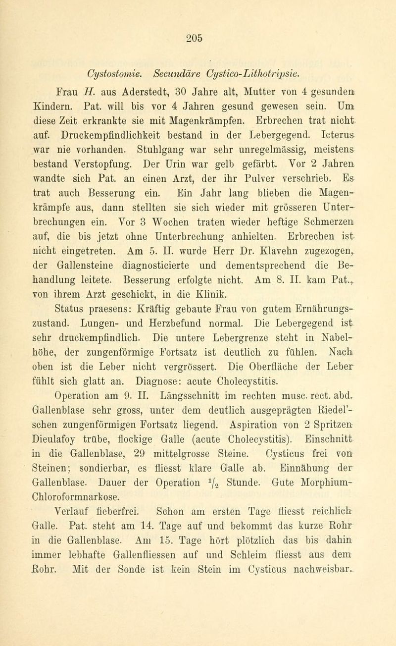 Cystostomie. Secundäre Cystico-Lithotripsie. Frau H. aus Aderstedt, 30 Jahre alt, Mutter von 4 gesunden; Kindern. Pat. will bis vor 4 Jahren gesund gewesen sein. Um diese Zeit erkrankte sie mit Magenkrämpfen. Erbrechen trat nicht auf. Druckempfindlichkeit bestand in der Lebergegend. Icterus war nie vorhanden. Stuhlgang war sehr unregelmässig, meistens bestand Verstopfung. Der Urin war gelb gefärbt. Vor 2 Jahren wandte sich Pat. an einen Arzt, der ihr Pulver verschrieb. Es trat auch Besserung ein. Ein Jahr lang blieben die Magen- krämpfe aus, dann stellten sie sich wieder mit grösseren Unter- brechungen ein. Vor 3 Wochen traten wieder heftige Schmerzen auf, die bis jetzt ohne Unterbrechung anhielten. Erbrechen ist nicht eingetreten. Am 5. IL wurde Herr Dr. Klavehn zugezogen, der Gallensteine diagnosticierte und dementsprechend die Be- handlung leitete. Besserung erfolgte nicht. Am 8. IL kam Pat., von ihrem Arzt geschickt, in die Klinik. Status praesens: Kräftig gebaute Frau von gutem Ernährungs- zustand. Lungen- und Herzbefund normal. Die Lebergegend ist sehr druckempfindlich. Die untere Lebergrenze steht in Nabel- höhe, der zungenförmige Fortsatz ist deutlich zu fühlen. Nach oben ist die Leber nicht vergrössert. Die Oberfläche der Leber fühlt sich glatt an. Diagnose: acute Cholecystitis. Operation am 9. IL Längsschnitt im rechten musc rect. abd. Gallenblase sehr gross, unter dem deutlich ausgeprägten Riedel'- schen zungenförinigen Fortsatz liegend. Aspiration von 2 Spritzen Dieulafoy trübe, flockige Galle (acute Cholecystitis). Einschnitt in die Gallenblase, 29 mittelgrosse Steine. Cysticus frei von Steinen; sondierbar, es fliesst klare Galle ab. Einnähung der Gallenblase. Dauer der Operation */a Stunde. Gute Morphium- Chloroformnarkose. Verlauf fieberfrei. Schon am ersten Tage fliesst reichlich Galle. Pat. steht am 14. Tage auf und bekommt das kurze Rohr in die Gallenblase. Am 15. Tage hört plötzlich das bis dahin immer lebhafte Gallenfliessen auf und Schleim fliesst aus dem Rohr. Mit der Sonde ist kein Stein im Cysticus nachweisbar.