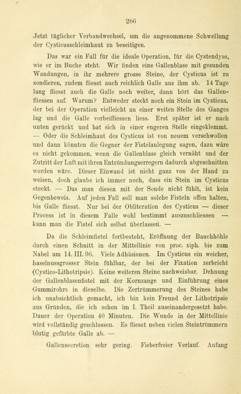 Jetzt täglicher Verbandwechsel, um die angenommene Schwellung der Cysticusschleimhaut zn beseitigen. Das war ein Fall für die ideale Operation, für die Cystendyse, wie er im Buche steht. Wir finden eine Gallenblase mit gesunden Wandungen, in ihr mehrere grosse Steine, der Cysticus ist zu sondieren, zudem fliesst auch reichlich Galle aus ihm ab. 14 Tage lang fliesst auch die Galle noch weiter, dann hört das Gallen- fliessen auf. Warum? Entweder steckt noch ein Stein im Cysticus, der bei der Operation vielleicht an einer weiten Stelle des Ganges lag und die Galle vorbeifliessen liess. Erst später ist er nach unten gerückt und hat sich in einer engeren Stelle eingeklemmt. — Oder die Schleimhaut des Cysticus ist von neuem verschwollen und dann könnten die Gegner der Fistelanlegung sagen, dazu wäre es nicht gekommen, wenn die Gallenblase gleich vernäht und der Zutritt der Luft mit ihren Entzündungserregern dadurch abgeschnitten worden wäre. Dieser Einwand ist nicht ganz von der Hand zu weisen, doch glaube ich immer noch, dass ein Stein im Cysticus steckt. — Das man diesen mit der Sonde nicht fühlt, ist kein Gegenbeweis. Auf jeden Fall soll man solche Fisteln offen halten, bis Galle fliesst. Nur bei der Obliteration des Cysticus — dieser Process ist in diesem Falle wohl bestimmt auszuschliessen — kann man die Fistel sich selbst überlassen. — Da die Schleimfistel fortbesteht, Eröffnung der Bauchhöhle durch einen Schnitt in der Mittellinie von proc. xiph. bis zum Nabel am 14. III. 96. Viele Adhäsionen. Im Cysticus ein weicher, haselnussgrosser Stein fühlbar, der bei der Fixation zerbricht (Cystico-Lithotripsie). Keine weiteren Steine nachweisbar. Dehnung der Gallenblasenfistel mit der Kornzange und Einführung eines Gummirohrs in dieselbe. Die Zertrümmerung des Steines habe ich unabsichtlich gemacht, ich bin kein Freund der Lithotripsie aus Gründen, die ich schon im I. Theil auseinandergesetzt habe. Dauer der Operation 40 Minuten. Die Wunde in der Mittellinie wird vollständig geschlossen. Es fliesst neben vielen Steintrümmern blutig gefärbte Galle ab. — Gallensecretion sehr gering. Fieberfreier Verlauf. Anfang