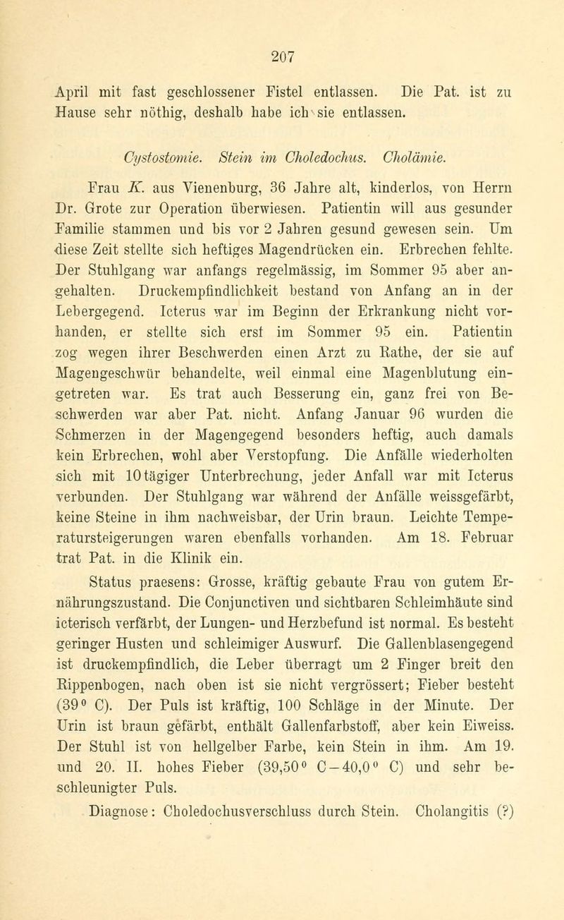 April mit fast geschlossener Fistel entlassen. Die Pat. ist zu Hause sehr nöthig, deshalb habe ich sie entlassen. Cystostomie. Stein im Choledochus. Cholämie. Frau K. aus Vienenburg, 36 Jahre alt, kinderlos, von Herrn Dr. Grote zur Operation überwiesen. Patientin will aus gesunder Familie stammen und bis vor 2 Jahren gesund gewesen sein. Um diese Zeit stellte sich heftiges Magendrücken ein. Erbrechen fehlte. Der Stuhlgang war anfangs regelmässig, im Sommer 95 aber an- gehalten. Druckempfindlichkeit bestand von Anfang an in der Lebergegend. Icterus war im Beginn der Erkrankung nicht vor- handen, er stellte sich erst im Sommer 95 ein. Patientin zog wegen ihrer Beschwerden einen Arzt zu Käthe, der sie auf Magengeschwür behandelte, weil einmal eine Magenblutung ein- getreten war. Es trat auch Besserung ein, ganz frei von Be- schwerden war aber Pat. nicht. Anfang Januar 96 wurden die Schmerzen in der Magengegend besonders heftig, auch damals kein Erbrechen, wohl aber Verstopfung. Die Anfälle wiederholten sich mit lOtägiger Unterbrechung, jeder Anfall war mit Icterus verbunden. Der Stuhlgang war während der Anfälle weissgefärbt, keine Steine in ihm nachweisbar, der Urin braun. Leichte Tempe- ratursteigerungen waren ebenfalls vorhanden. Am 18. Februar trat Pat. in die Klinik ein. Status praesens: Grosse, kräftig gebaute Frau von gutem Er- nährungszustand. Die Conjunctiven und sichtbaren Schleimhäute sind icterisch verfärbt, der Lungen- und Herzbefund ist normal. Es besteht geringer Husten und schleimiger Auswurf. Die Gallenblasengegend ist druckempfindlich, die Leber überragt um 2 Finger breit den Eippenbogen, nach oben ist sie nicht vergrössert; Fieber besteht (39° C). Der Puls ist kräftig, 100 Schläge in der Minute. Der Urin ist braun gefärbt, enthält Gallenfarbstoff, aber kein Eiweiss. Der Stuhl ist von hellgelber Farbe, kein Stein in ihm. Am 19. und 20. II. hohes Fieber (39,50° C-40,0° C) und sehr be- schleunigter Puls. Diagnose: Choledochusverschluss durch Stein. Cholangitis (?)