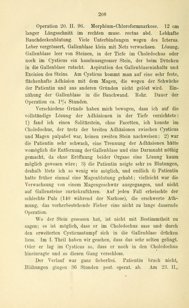 Operation 20. IL 96. Morphium-Chloroformnarkose. 12 cm langer Längsschnitt im rechten musc. rectus abd. Lebhafte Bauchdeckenblutung. Viele Unterbindungen wegen des Icterus. Leber vergrössert, Gallenblase klein mit Netz verwachsen. Lösung. Gallenblase leer von Steinen, in der Tiefe im Choledochus oder noch im Cysticus ein haselnussgrosser Stein, der beim Drücken in die Gallenblase rutscht. Aspiration des Gallenblaseninhalts und Excision des Steins. Am Cysticus kommt man auf eine sehr feste, flächenhafte Adhäsion mit dem Magen, die wegen der Schwäche der Patientin und aus anderen Gründen nicht gelöst wird. Ein- nähung der Gallenblase in die Bauchwand. Kohr. Dauer der Operation ca. l3/* Stunden. Verschiedene Gründe haben mich bewogen, dass ich auf die vollständige Lösung der Adhäsionen in der Tiefe verzichtete: 1) fand ich einen Solitärstein, ohne Facetten, ich konnte im Choledochus, der trotz der breiten Adhäsionen zwischen Cysticus und Magen palpabel war, keinen zweiten Stein nachweisen; 2) war die Patientin sehr schwach, eine Trennung der Adhäsionen hätte womöglich die Entfernung der Gallenblase und eine Darmnaht nöthig gemacht, da ohne Eröffnung beider Organe eine Lösung kaum möglich gewesen wäre; 3) die Patientin neigte sehr zu Blutungen, deshalb löste ich so wenig wie möglich, und endlich 4) Patientin hatte früher einmal eine Magenblutung gehabt; vielleicht war die Verwachsung von einem Magengeschwür ausgegangen, und nicht auf Gallensteine zurückzuführen. Auf jeden Fall erheischte der schlechte Puls (140 während der Narkose), die erschwerte Ath- mung, das vorherbestehende Fieber eine nicht zu lange dauernde Operation. Wo der Stein gesessen hat, ist nicht mit Bestimmtheit zu sagen; es ist möglich, dass er im Choledochus sass und- durch den erweiterten Cysticusstumpf sich in die Gallenblase drücken Hess. Im I. Theil haben wir gesehen, dass das sehr selten gelingt. Oder er lag im Cysticus so, dass er noch in den Choledochus hineinragte und so diesen Gang verschluss. Der Verlauf war ganz fieberfrei. Patientin brach nicht, Blähungen gingen 36 Stunden post. operat. ab. Am 23. IL,