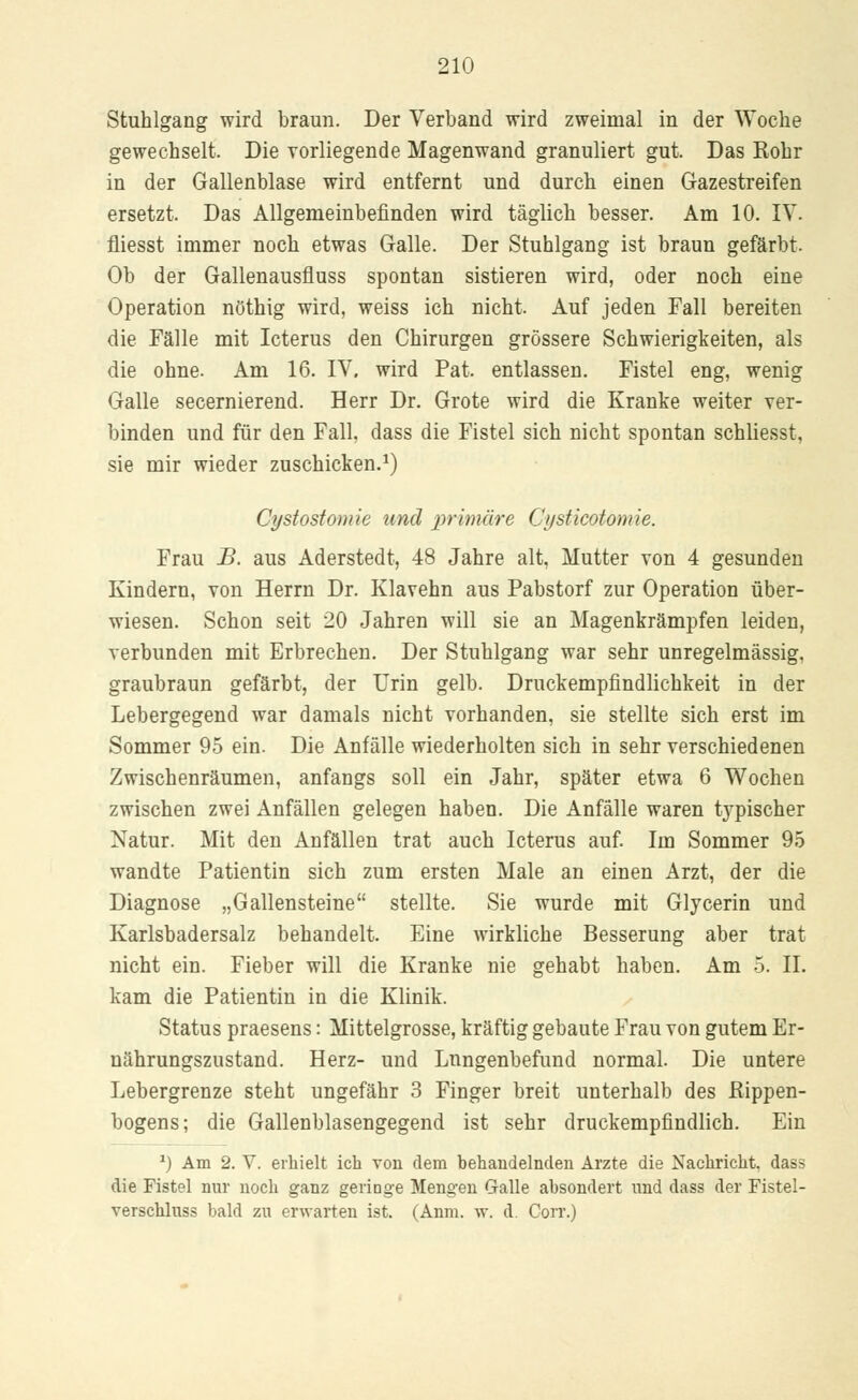 Stuhlgang wird braun. Der Verband wird zweimal in der Woche gewechselt. Die vorliegende Magenwand granuliert gut. Das Rohr in der Gallenblase wird entfernt und durch einen Gazestreifen ersetzt. Das Allgemeinbefinden wird täglich besser. Am 10. IV. fliesst immer noch etwas Galle. Der Stuhlgang ist braun gefärbt. Ob der Gallenausfluss spontan sistieren wird, oder noch eine Operation nöthig wird, weiss ich nicht. Auf jeden Fall bereiten die Fälle mit Icterus den Chirurgen grössere Schwierigkeiten, als die ohne. Am 16. IV, wird Pat. entlassen. Fistel eng, wenig Galle secernierend. Herr Dr. Grote wird die Kranke weiter ver- binden und für den Fall, dass die Fistel sich nicht spontan schliesst, sie mir wieder zuschicken.1) Cystostomie und primäre Ci/sticotonrie. Frau JB. aus Aderstedt, 48 Jahre alt, Mutter von 4 gesunden Kindern, von Herrn Dr. Klavehn aus Pabstorf zur Operation über- wiesen. Schon seit 20 Jahren will sie an Magenkrämpfen leiden, verbunden mit Erbrechen. Der Stuhlgang war sehr unregelmässig, graubraun gefärbt, der Urin gelb. Druckempfindlichkeit in der Lebergegend war damals nicht vorhanden, sie stellte sich erst im Sommer 95 ein. Die Anfälle wiederholten sich in sehr verschiedenen Zwischenräumen, anfangs soll ein Jahr, später etwa 6 Wochen zwischen zwei Anfällen gelegen haben. Die Anfälle waren typischer Natur. Mit den Anfällen trat auch Icterus auf. Im Sommer 95 wandte Patientin sich zum ersten Male an einen Arzt, der die Diagnose „Gallensteine stellte. Sie wurde mit Glycerin und Karlsbadersalz behandelt. Eine wirkliche Besserung aber trat nicht ein. Fieber will die Kranke nie gehabt haben. Am 5. II. kam die Patientin in die Klinik. Status praesens: Mittelgrosse, kräftig gebaute Frau von gutem Er- nährungszustand. Herz- und Lnngenbefund normal. Die untere Lebergrenze steht ungefähr 3 Finger breit unterhalb des Rippen- bogens; die Gallenblasengegend ist sehr druckempfindlich. Ein *) Am 2. V. erhielt ich von dem hehandelnden Arzte die Nachricht, dass die Fistel nur noch ganz genüge Mengen Galle ahsondert und dass der Fistel- verschluss bald zu erwarten ist. (Anm. w. d. Corr.)