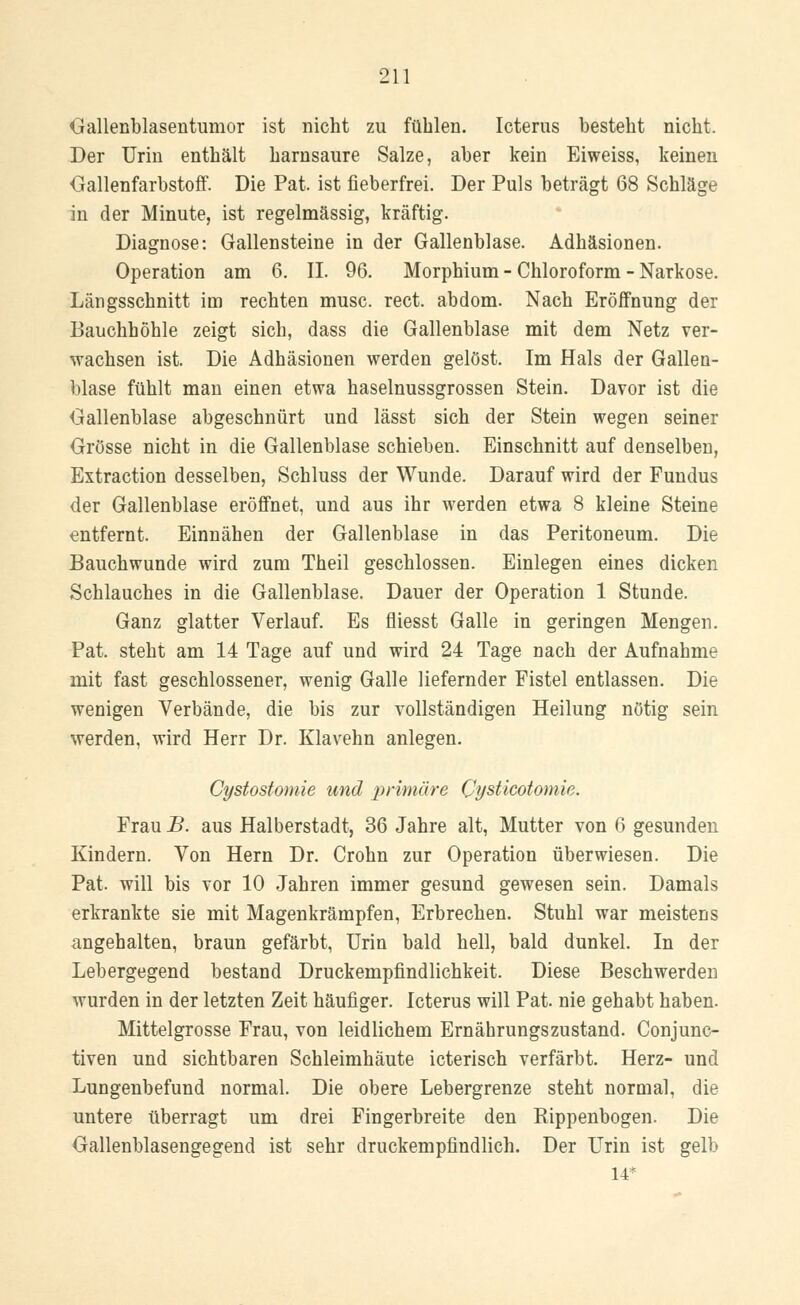 Gallenblasentumor ist nicht zu fühlen. Icterus besteht nicht. Der Urin enthält harnsaure Salze, aber kein Eiweiss, keinen Gallenfarbstoff. Die Pat. ist fieberfrei. Der Puls beträgt 68 Schläge in der Minute, ist regelmässig, kräftig. Diagnose: Gallensteine in der Gallenblase. Adhäsionen. Operation am 6. II. 96. Morphium - Chloroform - Narkose. Längsschnitt im rechten musc. rect. abdom. Nach Eröffnung der Bauchhöhle zeigt sich, dass die Gallenblase mit dem Netz ver- wachsen ist. Die Adhäsionen werden gelöst. Im Hals der Gallen- blase fühlt man einen etwa haselnussgrossen Stein. Davor ist die Gallenblase abgeschnürt und lässt sich der Stein wegen seiner Grösse nicht in die Gallenblase schieben. Einschnitt auf denselben, Extraction desselben, Schluss der Wunde. Darauf wird der Fundus der Gallenblase eröffnet, und aus ihr werden etwa 8 kleine Steine entfernt. Einnähen der Gallenblase in das Peritoneum. Die Bauchwunde wird zum Theil geschlossen. Einlegen eines dicken Schlauches in die Gallenblase. Dauer der Operation 1 Stunde. Ganz glatter Verlauf. Es fliesst Galle in geringen Mengen. Pat. steht am 14 Tage auf und wird 24 Tage nach der Aufnahme mit fast geschlossener, wenig Galle liefernder Fistel entlassen. Die wenigen Verbände, die bis zur vollständigen Heilung nötig sein werden, wird Herr Dr. Klavehn anlegen. Cystostomie und primäre Cpsticotomie. Frau B. aus Halberstadt, 36 Jahre alt, Mutter von 6 gesunden Kindern. Von Hern Dr. Crohn zur Operation überwiesen. Die Pat. will bis vor 10 Jahren immer gesund gewesen sein. Damals erkrankte sie mit Magenkrämpfen, Erbrechen. Stuhl war meistens angehalten, braun gefärbt, Urin bald hell, bald dunkel. In der Lebergegend bestand Druckempfindlichkeit. Diese Beschwerden wurden in der letzten Zeit häufiger. Icterus will Pat nie gehabt haben. Mittelgrosse Frau, von leidlichem Ernährungszustand. Conjunc- tiven und sichtbaren Schleimhäute icterisch verfärbt. Herz- und Lungenbefund normal. Die obere Lebergrenze steht normal, die untere überragt um drei Fingerbreite den Rippenbogen. Die Gallenblasengegend ist sehr druckempfindlich. Der Urin ist gelb