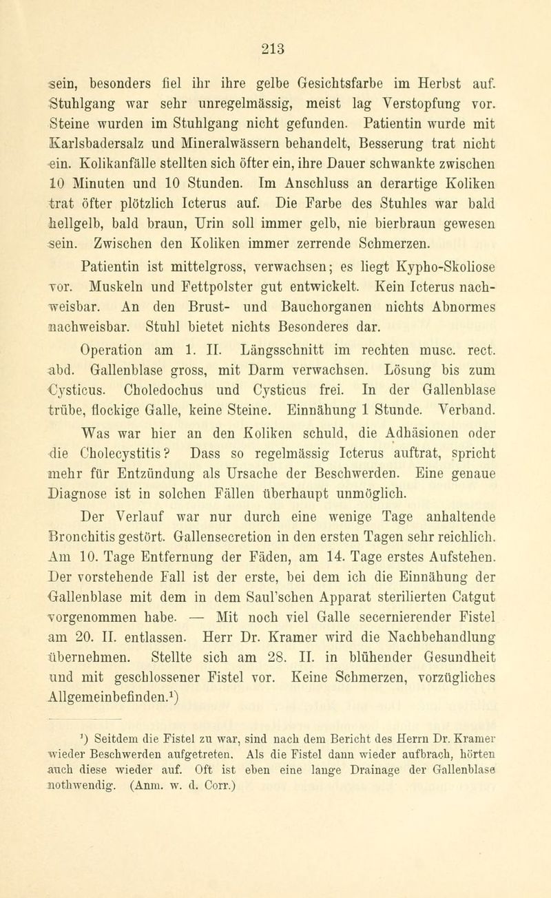 sein, besonders fiel ihr ihre gelbe Gesichtsfarbe im Herbst auf. Stuhlgang war sehr unregelmässig, meist lag Verstopfung vor. Steine wurden im Stuhlgang nicht gefunden. Patientin wurde mit Karlsbadersalz und Mineralwässern behandelt, Besserung trat nicht ein. Kolikanfälle stellten sich öfter ein, ihre Dauer schwankte zwischen 10 Minuten und 10 Stunden. Im Anschluss an derartige Koliken trat öfter plötzlich Icterus auf. Die Farbe des Stuhles war bald hellgelb, bald braun, Urin soll immer gelb, nie bierbraun gewesen sein. Zwischen den Koliken immer zerrende Schmerzen. Patientin ist mittelgross, verwachsen; es liegt Kypho-Skoliose vor. Muskeln und Fettpolster gut entwickelt. Kein Icterus nach- weisbar. An den Brust- und Bauchorganen nichts Abnormes nachweisbar. Stuhl bietet nichts Besonderes dar. Operation am 1. II. Längsschnitt im rechten musc. rect. abd. Gallenblase gross, mit Darm verwachsen. Lösung bis zum Cysticus. Choledochus und Cysticus frei. In der Gallenblase trübe, flockige Galle, keine Steine. Einnähung 1 Stunde. Verband. Was war hier an den Koliken schuld, die Adhäsionen oder die Cholecystitis? Dass so regelmässig Icterus auftrat, spricht mehr für Entzündung als Ursache der Beschwerden. Eine genaue Diagnose ist in solchen Fällen überhaupt unmöglich. Der Verlauf war nur durch eine wenige Tage anhaltende Bronchitis gestört. Gallensecretion in den ersten Tagen sehr reichlich. Am 10. Tage Entfernung der Fäden, am 14. Tage erstes Aufstehen. Der vorstehende Fall ist der erste, bei dem ich die Einnähung der Gallenblase mit dem in dem SauVschen Apparat sterilierten Catgut vorgenommen habe. — Mit noch viel Galle secernierender Fistel am 20. IL entlassen. Herr Dr. Kramer wird die Nachbehandlung übernehmen. Stellte sich am 28. II. in blühender Gesundheit und mit geschlossener Fistel vor. Keine Schmerzen, vorzügliches Allgemeinbefinden.1) J) Seitdem die Fistel zu war, sind nach dem Bericht des Herrn Dr. Krämer wieder Beschwerden aufgetreten. Als die Fistel dann wieder aufbrach, hörten auch diese wieder auf. Oft ist eben eine lange Drainage der Gallenblase nothwendig. (Anm. w. d. Corr.)