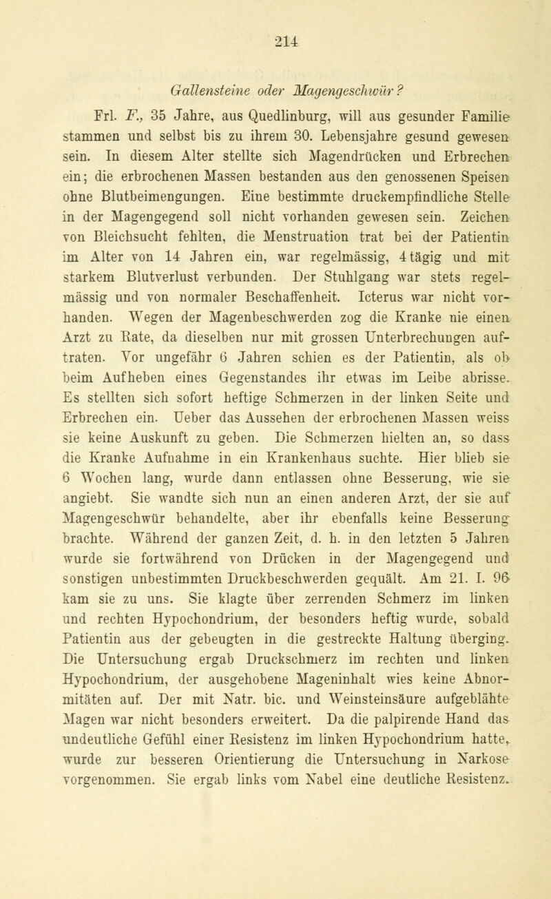Gallensteine oder Magengeschwür ? Frl. F., 35 Jahre, aus Quedlinburg, will aus gesunder Familie stammen und selbst bis zu ihrem 30. Lebensjahre gesund gewesen sein. In diesem Alter stellte sich Magendrücken und Erbrechen ein; die erbrochenen Massen bestanden aus den genossenen Speisen ohne Blutbeimengungen. Eine bestimmte druckempfindliche Stelle in der Magengegend soll nicht vorhanden gewesen sein. Zeichen von Bleichsucht fehlten, die Menstruation trat bei der Patientin im Alter von 14 Jahren ein, war regelmässig, 4tägig und mit starkem Blutverlust verbunden. Der Stuhlgang war stets regel- mässig und von normaler Beschaffenheit. Icterus war nicht vor- handen. Wegen der Magenbeschwerden zog die Kranke nie einen Arzt zu Kate, da dieselben nur mit grossen Unterbrechungen auf- traten. Vor ungefähr 6 Jahren schien es der Patientin, als ob beim Aufheben eines Gegenstandes ihr etwas im Leibe abrisse. Es stellten sich sofort heftige Schmerzen in der linken Seite und Erbrechen ein. Ueber das Aussehen der erbrochenen Massen weiss sie keine Auskunft zu geben. Die Schmerzen hielten an, so dass die Kranke Aufnahme in ein Krankenhaus suchte. Hier blieb sie 6 Wochen lang, wurde dann entlassen ohne Besserung, wie sie angiebt. Sie wandte sich nun an einen anderen Arzt, der sie auf Magengeschwür behandelte, aber ihr ebenfalls keine Besserung brachte. Während der ganzen Zeit, d. h. in den letzten 5 Jahren wurde sie fortwährend von Drücken in der Magengegend und sonstigen unbestimmten Druckbeschwerden gequält. Am 21. I. 9(> kam sie zu uns. Sie klagte über zerrenden Schmerz im linken und rechten Hypochondrium, der besonders heftig wurde, sobald Patientin aus der gebeugten in die gestreckte Haltung überging. Die Untersuchung ergab Druckschmerz im rechten und linken Hypochondrium, der ausgehobene Mageninhalt wies keine Abnor- mitäten auf. Der mit Natr. bic. und Weinsteinsäure aufgeblähte Magen war nicht besonders erweitert. Da die palpirende Hand da& undeutliche Gefühl einer Resistenz im linken Hypochondrium hatte,, wurde zur besseren Orientierung die Untersuchung in Narkose vorgenommen. Sie ergab links vom Nabel eine deutliche Resistenz.