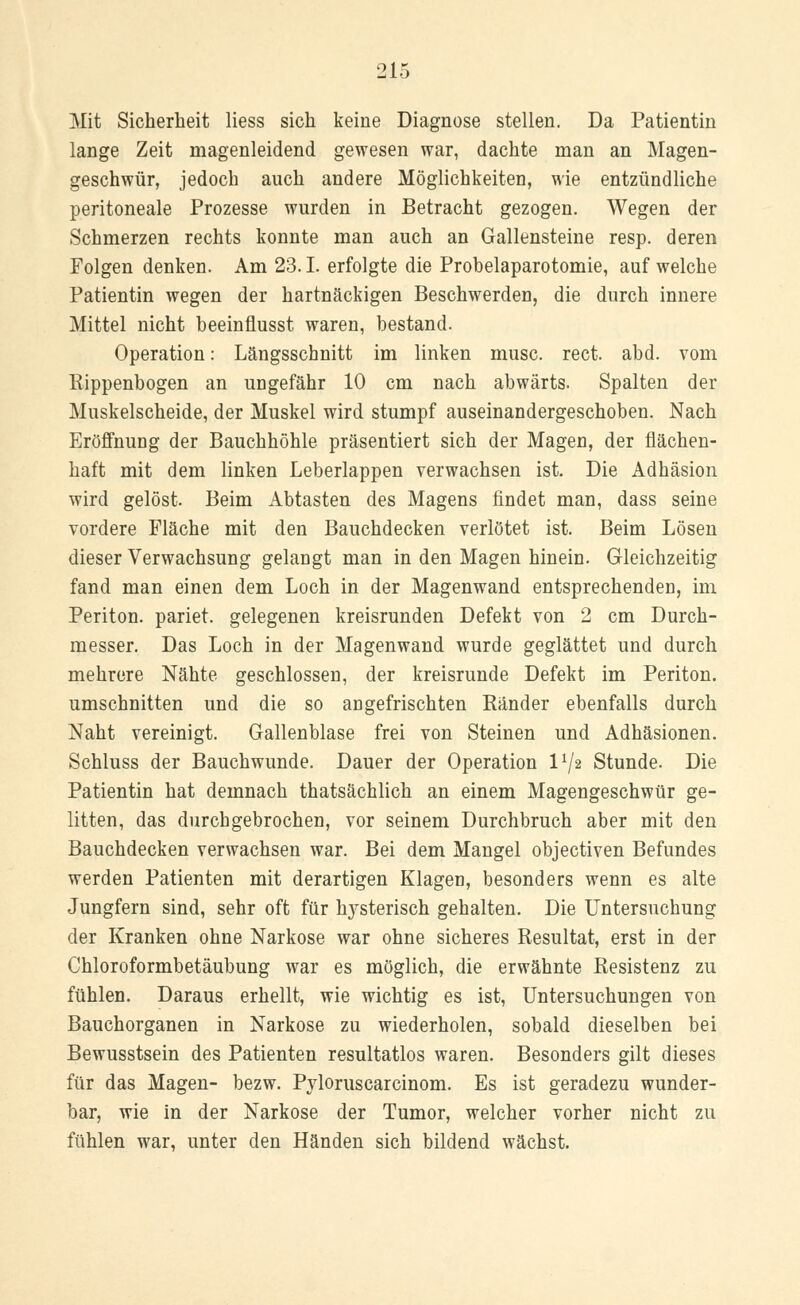 Mit Sicherheit Hess sich keine Diagnose stellen. Da Patientin lange Zeit magenleidend gewesen war, dachte man an Magen- geschwür, jedoch auch andere Möglichkeiten, wie entzündliche peritoneale Prozesse wurden in Betracht gezogen. Wegen der Schmerzen rechts konnte man auch an Gallensteine resp. deren Folgen denken. Am 23.1. erfolgte die Probelaparotomie, auf welche Patientin wegen der hartnäckigen Beschwerden, die durch innere Mittel nicht beeinflusst waren, bestand. Operation: Längsschnitt im linken musc. rect. abd. vom Kippenbogen an ungefähr 10 cm nach abwärts. Spalten der Muskelscheide, der Muskel wird stumpf auseinandergeschoben. Nach Eröffnung der Bauchhöhle präsentiert sich der Magen, der flächen- haft mit dem linken Leberlappen verwachsen ist. Die Adhäsion wird gelöst. Beim Abtasten des Magens findet man, dass seine vordere Fläche mit den Bauchdecken verlötet ist. Beim Lösen dieser Verwachsung gelangt man in den Magen hinein. Gleichzeitig fand man einen dem Loch in der Magenwand entsprechenden, im Periton. pariet. gelegenen kreisrunden Defekt von 2 cm Durch- messer. Das Loch in der Magenwand wurde geglättet und durch mehrere Nähte geschlossen, der kreisrunde Defekt im Periton. umschnitten und die so an gefrischten Bänder ebenfalls durch Naht vereinigt. Gallenblase frei von Steinen und Adhäsionen. Schluss der Bauchwunde. Dauer der Operation VJ2 Stunde. Die Patientin hat demnach thatsächlich an einem Magengeschwür ge- litten, das durchgebrochen, vor seinem Durchbruch aber mit den Bauchdecken verwachsen war. Bei dem Mangel objectiven Befundes werden Patienten mit derartigen Klagen, besonders wenn es alte Jungfern sind, sehr oft für lrysterisch gehalten. Die Untersuchung der Kranken ohne Narkose war ohne sicheres Resultat, erst in der Chloroformbetäubung war es möglich, die erwähnte Resistenz zu fühlen. Daraus erhellt, wie wichtig es ist, Untersuchungen von Bauchorganen in Narkose zu wiederholen, sobald dieselben bei Bewusstsein des Patienten resultatlos waren. Besonders gilt dieses für das Magen- bezw. Pyloruscarcinom. Es ist geradezu wunder- bar, wie in der Narkose der Tumor, welcher vorher nicht zu fühlen war, unter den Händen sich bildend wächst.