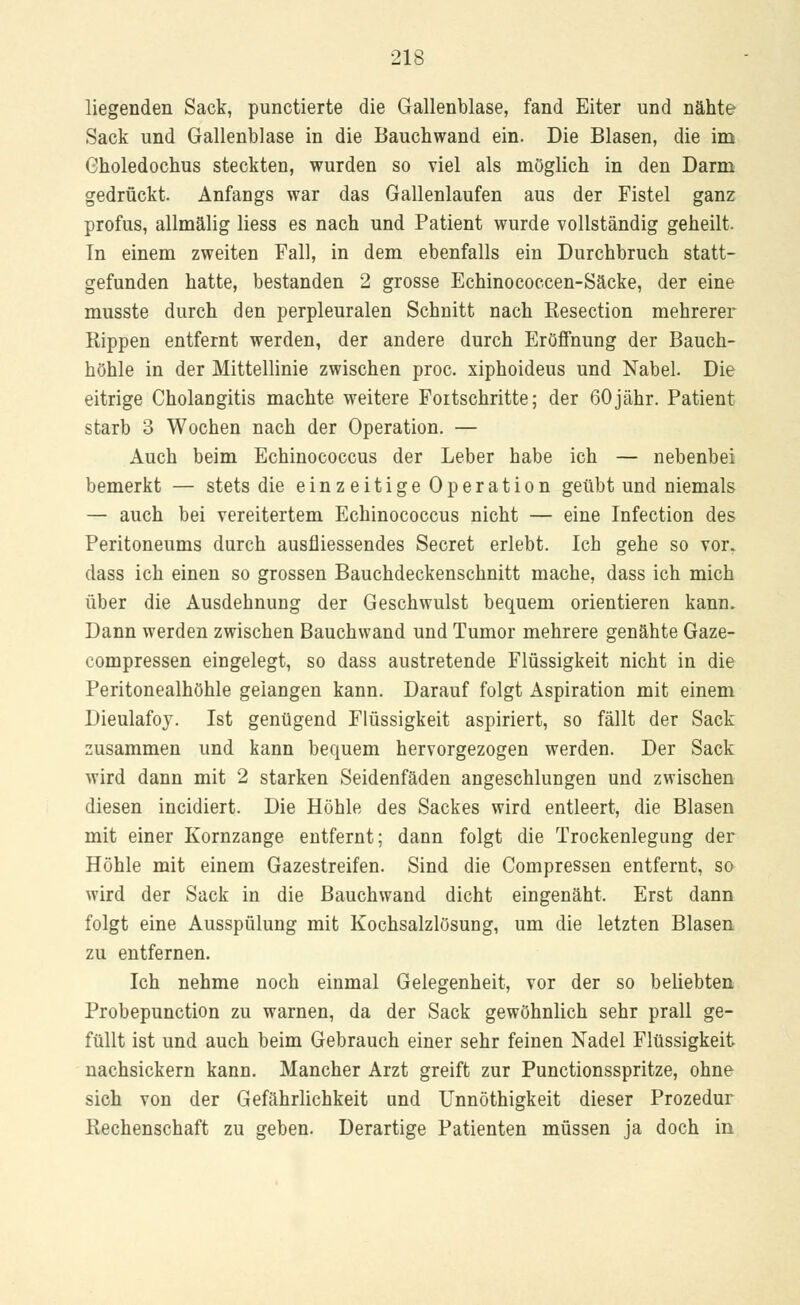 liegenden Sack, punctierte die Gallenblase, fand Eiter und nähte Sack und Gallenblase in die Bauchwand ein. Die Blasen, die im Gholedochus steckten, wurden so viel als möglich in den Darm gedrückt. Anfangs war das Gallenlaufen aus der Fistel ganz profus, allmälig liess es nach und Patient wurde vollständig geheilt. Tn einem zweiten Fall, in dem ebenfalls ein Durchbruch statt- gefunden hatte, bestanden 2 grosse Echinococcen-Säcke, der eine musste durch den perpleuralen Schnitt nach Eesection mehrerer Rippen entfernt werden, der andere durch Eröffnung der Bauch- höhle in der Mittellinie zwischen proc. xiphoideus und Nabel. Die eitrige Cholangitis machte weitere Fortschritte; der 60jähr. Patient starb 3 Wochen nach der Operation. — Auch beim Echinococcus der Leber habe ich — nebenbei bemerkt — stets die einzeitige Operation geübt und niemals — auch bei vereitertem Echinococcus nicht — eine Infection des Peritoneums durch ausfliessendes Secret erlebt. Ich gehe so vor. dass ich einen so grossen Bauchdeckenschnitt mache, dass ich mich über die Ausdehnung der Geschwulst bequem orientieren kann. Dann werden zwischen Bauchwand und Tumor mehrere genähte Gaze- compressen eingelegt, so dass austretende Flüssigkeit nicht in die Peritonealhöhle gelangen kann. Darauf folgt Aspiration mit einem Dieulafoy. Ist genügend Flüssigkeit aspiriert, so fällt der Sack zusammen und kann bequem hervorgezogen werden. Der Sack wird dann mit 2 starken Seidenfäden angeschlungen und zwischen diesen incidiert. Die Höhle des Sackes wird entleert, die Blasen mit einer Kornzange entfernt; dann folgt die Trockenlegung der Höhle mit einem Gazestreifen. Sind die Compressen entfernt, so wird der Sack in die Bauchwand dicht eingenäht. Erst dann folgt eine Ausspülung mit Kochsalzlösung, um die letzten Blasen zu entfernen. Ich nehme noch einmal Gelegenheit, vor der so beliebten Probepunction zu warnen, da der Sack gewöhnlich sehr prall ge- füllt ist und auch beim Gebrauch einer sehr feinen Nadel Flüssigkeit nachsickern kann. Mancher Arzt greift zur Punctionsspritze, ohne sich von der Gefährlichkeit und Unnöthigkeit dieser Prozedur Rechenschaft zu geben. Derartige Patienten müssen ja doch in